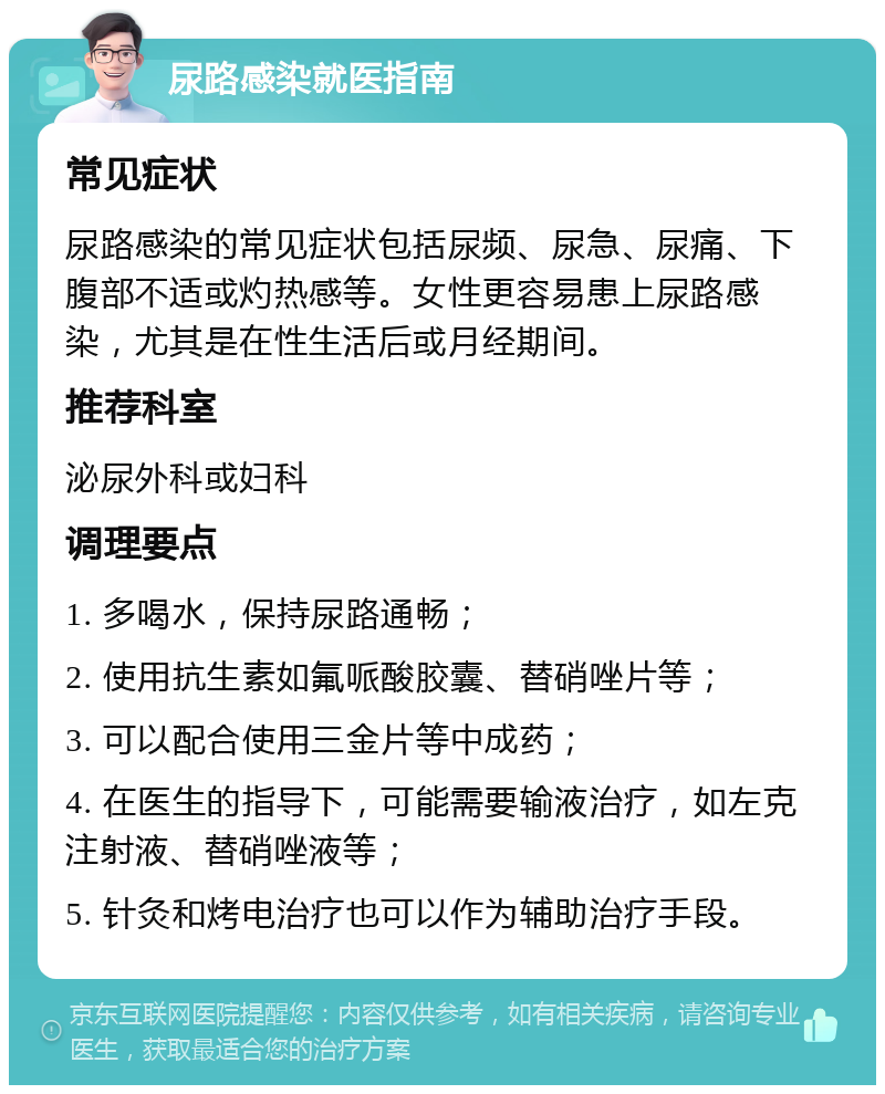 尿路感染就医指南 常见症状 尿路感染的常见症状包括尿频、尿急、尿痛、下腹部不适或灼热感等。女性更容易患上尿路感染，尤其是在性生活后或月经期间。 推荐科室 泌尿外科或妇科 调理要点 1. 多喝水，保持尿路通畅； 2. 使用抗生素如氟哌酸胶囊、替硝唑片等； 3. 可以配合使用三金片等中成药； 4. 在医生的指导下，可能需要输液治疗，如左克注射液、替硝唑液等； 5. 针灸和烤电治疗也可以作为辅助治疗手段。