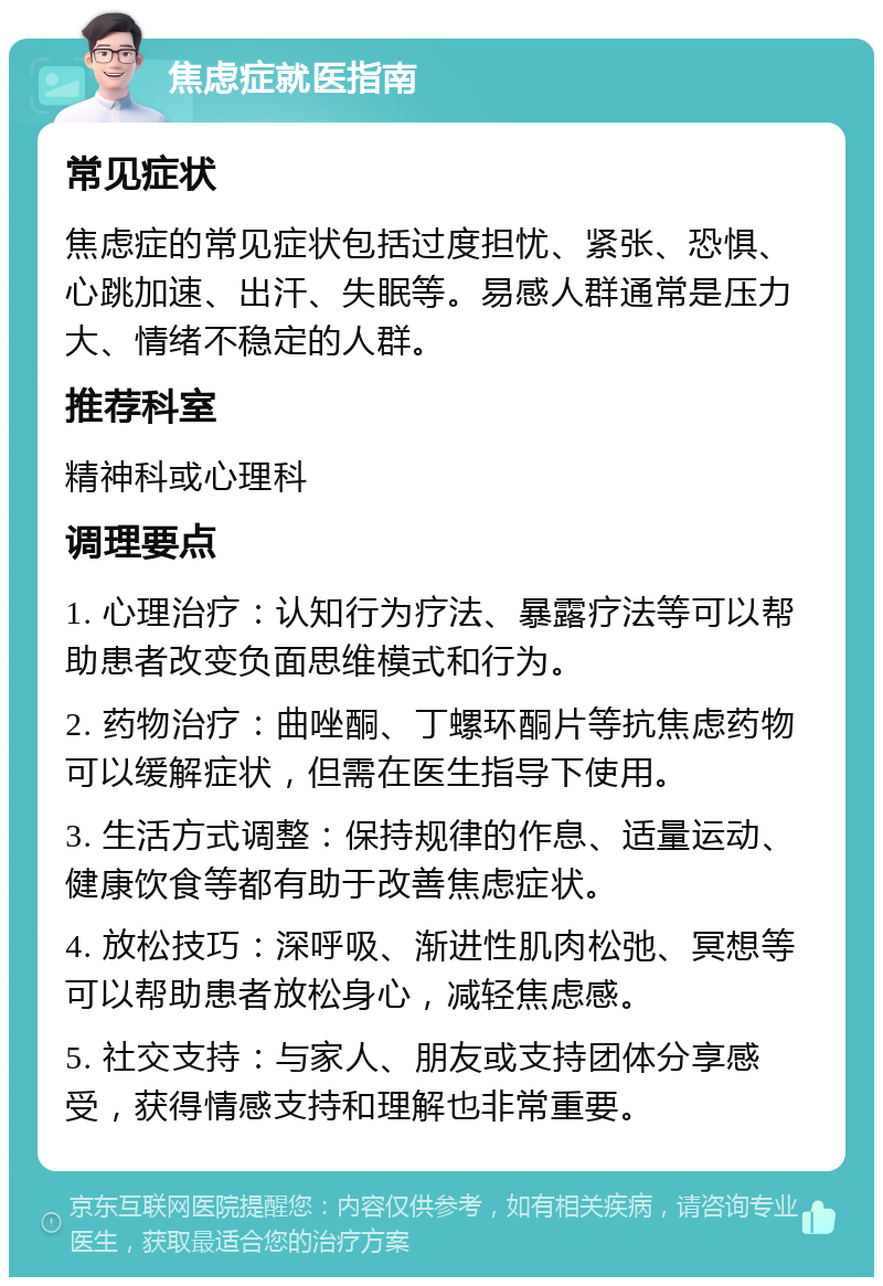 焦虑症就医指南 常见症状 焦虑症的常见症状包括过度担忧、紧张、恐惧、心跳加速、出汗、失眠等。易感人群通常是压力大、情绪不稳定的人群。 推荐科室 精神科或心理科 调理要点 1. 心理治疗：认知行为疗法、暴露疗法等可以帮助患者改变负面思维模式和行为。 2. 药物治疗：曲唑酮、丁螺环酮片等抗焦虑药物可以缓解症状，但需在医生指导下使用。 3. 生活方式调整：保持规律的作息、适量运动、健康饮食等都有助于改善焦虑症状。 4. 放松技巧：深呼吸、渐进性肌肉松弛、冥想等可以帮助患者放松身心，减轻焦虑感。 5. 社交支持：与家人、朋友或支持团体分享感受，获得情感支持和理解也非常重要。