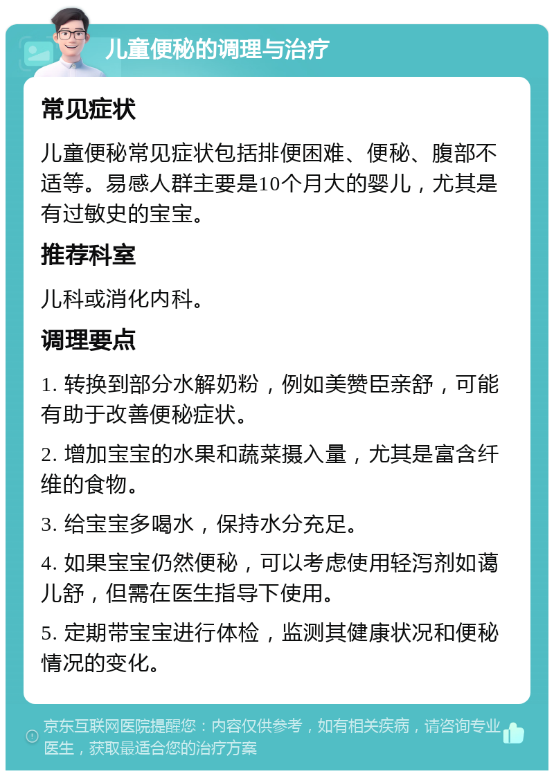 儿童便秘的调理与治疗 常见症状 儿童便秘常见症状包括排便困难、便秘、腹部不适等。易感人群主要是10个月大的婴儿，尤其是有过敏史的宝宝。 推荐科室 儿科或消化内科。 调理要点 1. 转换到部分水解奶粉，例如美赞臣亲舒，可能有助于改善便秘症状。 2. 增加宝宝的水果和蔬菜摄入量，尤其是富含纤维的食物。 3. 给宝宝多喝水，保持水分充足。 4. 如果宝宝仍然便秘，可以考虑使用轻泻剂如蔼儿舒，但需在医生指导下使用。 5. 定期带宝宝进行体检，监测其健康状况和便秘情况的变化。