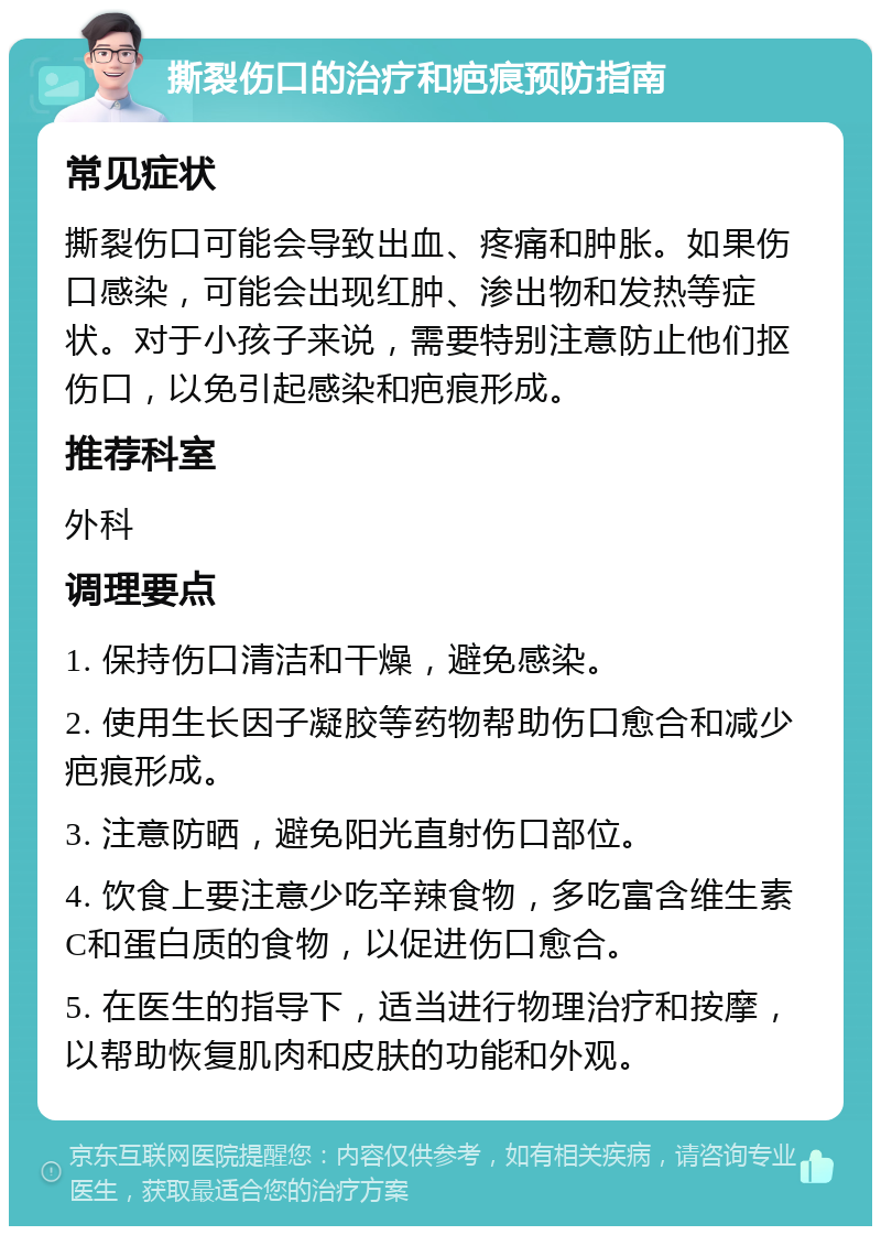 撕裂伤口的治疗和疤痕预防指南 常见症状 撕裂伤口可能会导致出血、疼痛和肿胀。如果伤口感染，可能会出现红肿、渗出物和发热等症状。对于小孩子来说，需要特别注意防止他们抠伤口，以免引起感染和疤痕形成。 推荐科室 外科 调理要点 1. 保持伤口清洁和干燥，避免感染。 2. 使用生长因子凝胶等药物帮助伤口愈合和减少疤痕形成。 3. 注意防晒，避免阳光直射伤口部位。 4. 饮食上要注意少吃辛辣食物，多吃富含维生素C和蛋白质的食物，以促进伤口愈合。 5. 在医生的指导下，适当进行物理治疗和按摩，以帮助恢复肌肉和皮肤的功能和外观。