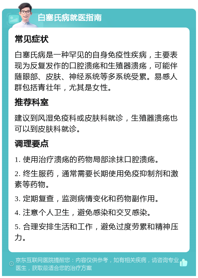 白塞氏病就医指南 常见症状 白塞氏病是一种罕见的自身免疫性疾病，主要表现为反复发作的口腔溃疡和生殖器溃疡，可能伴随眼部、皮肤、神经系统等多系统受累。易感人群包括青壮年，尤其是女性。 推荐科室 建议到风湿免疫科或皮肤科就诊，生殖器溃疡也可以到皮肤科就诊。 调理要点 1. 使用治疗溃疡的药物局部涂抹口腔溃疡。 2. 终生服药，通常需要长期使用免疫抑制剂和激素等药物。 3. 定期复查，监测病情变化和药物副作用。 4. 注意个人卫生，避免感染和交叉感染。 5. 合理安排生活和工作，避免过度劳累和精神压力。