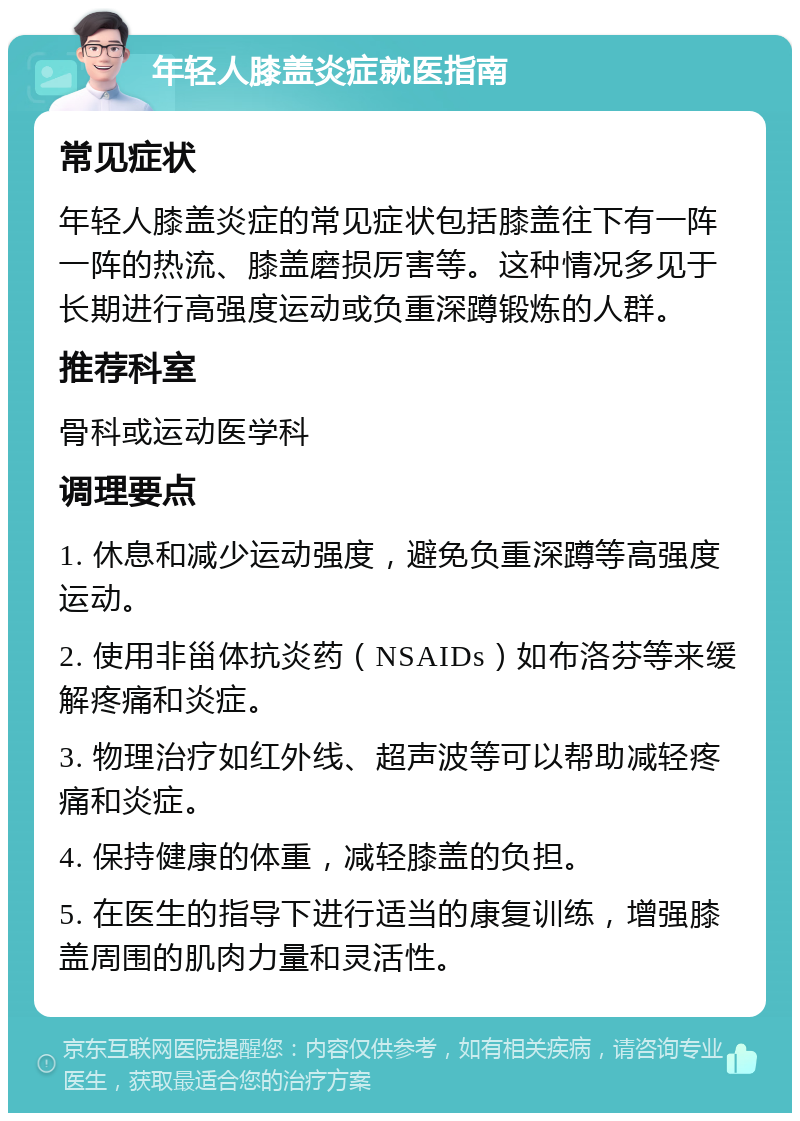 年轻人膝盖炎症就医指南 常见症状 年轻人膝盖炎症的常见症状包括膝盖往下有一阵一阵的热流、膝盖磨损厉害等。这种情况多见于长期进行高强度运动或负重深蹲锻炼的人群。 推荐科室 骨科或运动医学科 调理要点 1. 休息和减少运动强度，避免负重深蹲等高强度运动。 2. 使用非甾体抗炎药（NSAIDs）如布洛芬等来缓解疼痛和炎症。 3. 物理治疗如红外线、超声波等可以帮助减轻疼痛和炎症。 4. 保持健康的体重，减轻膝盖的负担。 5. 在医生的指导下进行适当的康复训练，增强膝盖周围的肌肉力量和灵活性。