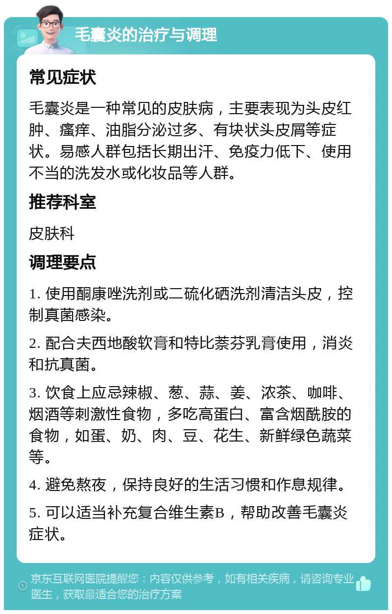 毛囊炎的治疗与调理 常见症状 毛囊炎是一种常见的皮肤病，主要表现为头皮红肿、瘙痒、油脂分泌过多、有块状头皮屑等症状。易感人群包括长期出汗、免疫力低下、使用不当的洗发水或化妆品等人群。 推荐科室 皮肤科 调理要点 1. 使用酮康唑洗剂或二硫化硒洗剂清洁头皮，控制真菌感染。 2. 配合夫西地酸软膏和特比萘芬乳膏使用，消炎和抗真菌。 3. 饮食上应忌辣椒、葱、蒜、姜、浓茶、咖啡、烟酒等刺激性食物，多吃高蛋白、富含烟酰胺的食物，如蛋、奶、肉、豆、花生、新鲜绿色蔬菜等。 4. 避免熬夜，保持良好的生活习惯和作息规律。 5. 可以适当补充复合维生素B，帮助改善毛囊炎症状。