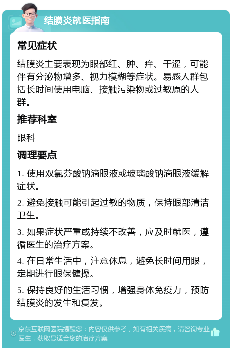 结膜炎就医指南 常见症状 结膜炎主要表现为眼部红、肿、痒、干涩，可能伴有分泌物增多、视力模糊等症状。易感人群包括长时间使用电脑、接触污染物或过敏原的人群。 推荐科室 眼科 调理要点 1. 使用双氯芬酸钠滴眼液或玻璃酸钠滴眼液缓解症状。 2. 避免接触可能引起过敏的物质，保持眼部清洁卫生。 3. 如果症状严重或持续不改善，应及时就医，遵循医生的治疗方案。 4. 在日常生活中，注意休息，避免长时间用眼，定期进行眼保健操。 5. 保持良好的生活习惯，增强身体免疫力，预防结膜炎的发生和复发。