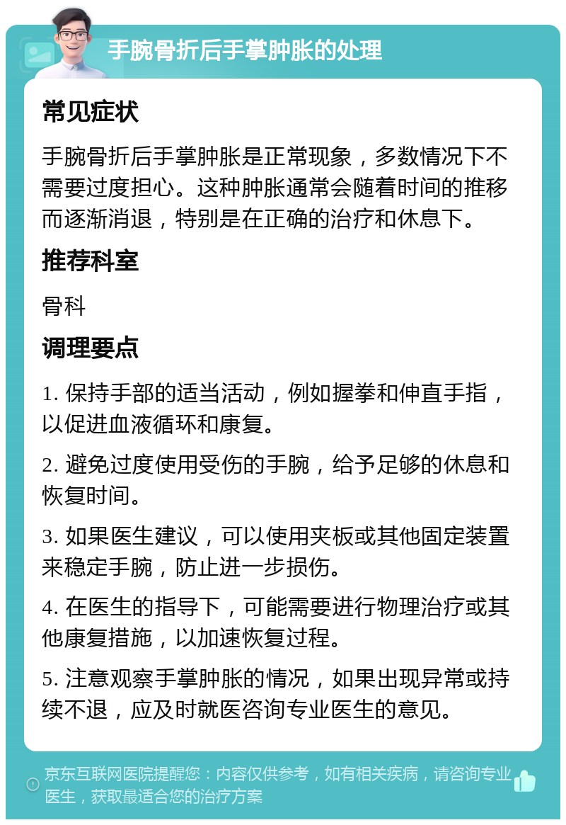 手腕骨折后手掌肿胀的处理 常见症状 手腕骨折后手掌肿胀是正常现象，多数情况下不需要过度担心。这种肿胀通常会随着时间的推移而逐渐消退，特别是在正确的治疗和休息下。 推荐科室 骨科 调理要点 1. 保持手部的适当活动，例如握拳和伸直手指，以促进血液循环和康复。 2. 避免过度使用受伤的手腕，给予足够的休息和恢复时间。 3. 如果医生建议，可以使用夹板或其他固定装置来稳定手腕，防止进一步损伤。 4. 在医生的指导下，可能需要进行物理治疗或其他康复措施，以加速恢复过程。 5. 注意观察手掌肿胀的情况，如果出现异常或持续不退，应及时就医咨询专业医生的意见。