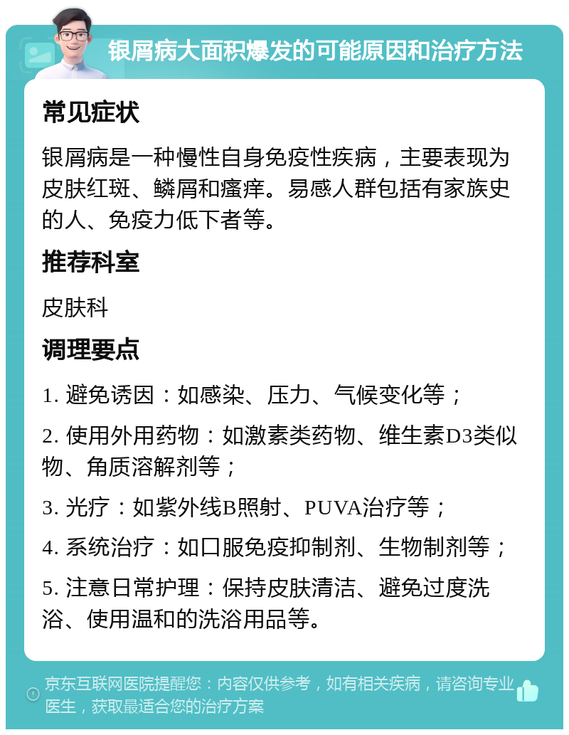 银屑病大面积爆发的可能原因和治疗方法 常见症状 银屑病是一种慢性自身免疫性疾病，主要表现为皮肤红斑、鳞屑和瘙痒。易感人群包括有家族史的人、免疫力低下者等。 推荐科室 皮肤科 调理要点 1. 避免诱因：如感染、压力、气候变化等； 2. 使用外用药物：如激素类药物、维生素D3类似物、角质溶解剂等； 3. 光疗：如紫外线B照射、PUVA治疗等； 4. 系统治疗：如口服免疫抑制剂、生物制剂等； 5. 注意日常护理：保持皮肤清洁、避免过度洗浴、使用温和的洗浴用品等。