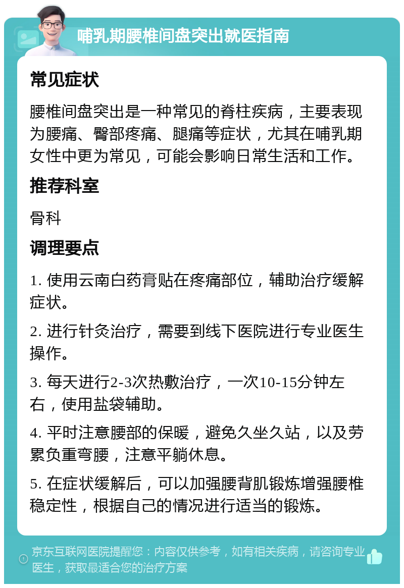 哺乳期腰椎间盘突出就医指南 常见症状 腰椎间盘突出是一种常见的脊柱疾病，主要表现为腰痛、臀部疼痛、腿痛等症状，尤其在哺乳期女性中更为常见，可能会影响日常生活和工作。 推荐科室 骨科 调理要点 1. 使用云南白药膏贴在疼痛部位，辅助治疗缓解症状。 2. 进行针灸治疗，需要到线下医院进行专业医生操作。 3. 每天进行2-3次热敷治疗，一次10-15分钟左右，使用盐袋辅助。 4. 平时注意腰部的保暖，避免久坐久站，以及劳累负重弯腰，注意平躺休息。 5. 在症状缓解后，可以加强腰背肌锻炼增强腰椎稳定性，根据自己的情况进行适当的锻炼。