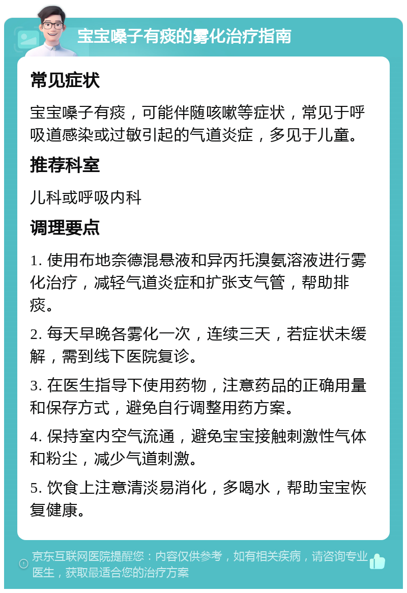 宝宝嗓子有痰的雾化治疗指南 常见症状 宝宝嗓子有痰，可能伴随咳嗽等症状，常见于呼吸道感染或过敏引起的气道炎症，多见于儿童。 推荐科室 儿科或呼吸内科 调理要点 1. 使用布地奈德混悬液和异丙托溴氨溶液进行雾化治疗，减轻气道炎症和扩张支气管，帮助排痰。 2. 每天早晚各雾化一次，连续三天，若症状未缓解，需到线下医院复诊。 3. 在医生指导下使用药物，注意药品的正确用量和保存方式，避免自行调整用药方案。 4. 保持室内空气流通，避免宝宝接触刺激性气体和粉尘，减少气道刺激。 5. 饮食上注意清淡易消化，多喝水，帮助宝宝恢复健康。