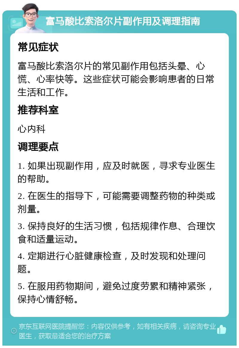 富马酸比索洛尔片副作用及调理指南 常见症状 富马酸比索洛尔片的常见副作用包括头晕、心慌、心率快等。这些症状可能会影响患者的日常生活和工作。 推荐科室 心内科 调理要点 1. 如果出现副作用，应及时就医，寻求专业医生的帮助。 2. 在医生的指导下，可能需要调整药物的种类或剂量。 3. 保持良好的生活习惯，包括规律作息、合理饮食和适量运动。 4. 定期进行心脏健康检查，及时发现和处理问题。 5. 在服用药物期间，避免过度劳累和精神紧张，保持心情舒畅。