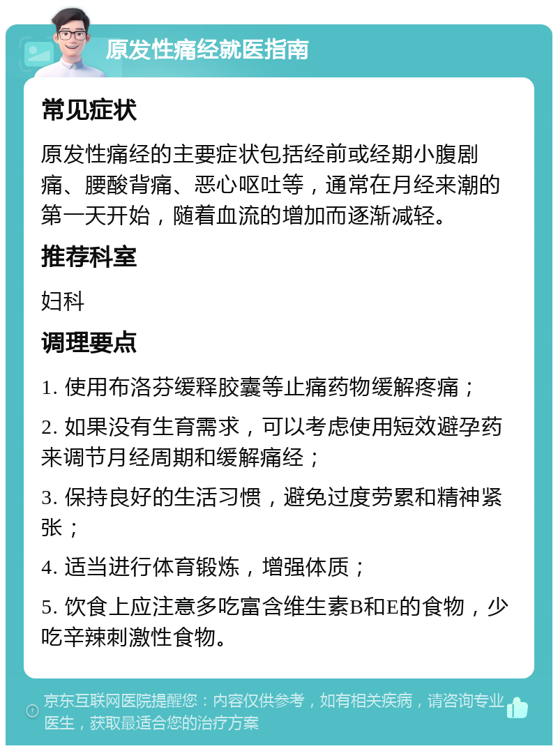 原发性痛经就医指南 常见症状 原发性痛经的主要症状包括经前或经期小腹剧痛、腰酸背痛、恶心呕吐等，通常在月经来潮的第一天开始，随着血流的增加而逐渐减轻。 推荐科室 妇科 调理要点 1. 使用布洛芬缓释胶囊等止痛药物缓解疼痛； 2. 如果没有生育需求，可以考虑使用短效避孕药来调节月经周期和缓解痛经； 3. 保持良好的生活习惯，避免过度劳累和精神紧张； 4. 适当进行体育锻炼，增强体质； 5. 饮食上应注意多吃富含维生素B和E的食物，少吃辛辣刺激性食物。