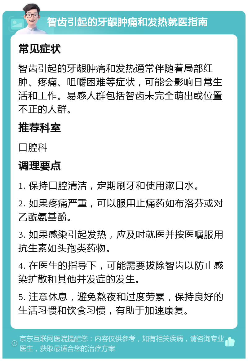 智齿引起的牙龈肿痛和发热就医指南 常见症状 智齿引起的牙龈肿痛和发热通常伴随着局部红肿、疼痛、咀嚼困难等症状，可能会影响日常生活和工作。易感人群包括智齿未完全萌出或位置不正的人群。 推荐科室 口腔科 调理要点 1. 保持口腔清洁，定期刷牙和使用漱口水。 2. 如果疼痛严重，可以服用止痛药如布洛芬或对乙酰氨基酚。 3. 如果感染引起发热，应及时就医并按医嘱服用抗生素如头孢类药物。 4. 在医生的指导下，可能需要拔除智齿以防止感染扩散和其他并发症的发生。 5. 注意休息，避免熬夜和过度劳累，保持良好的生活习惯和饮食习惯，有助于加速康复。