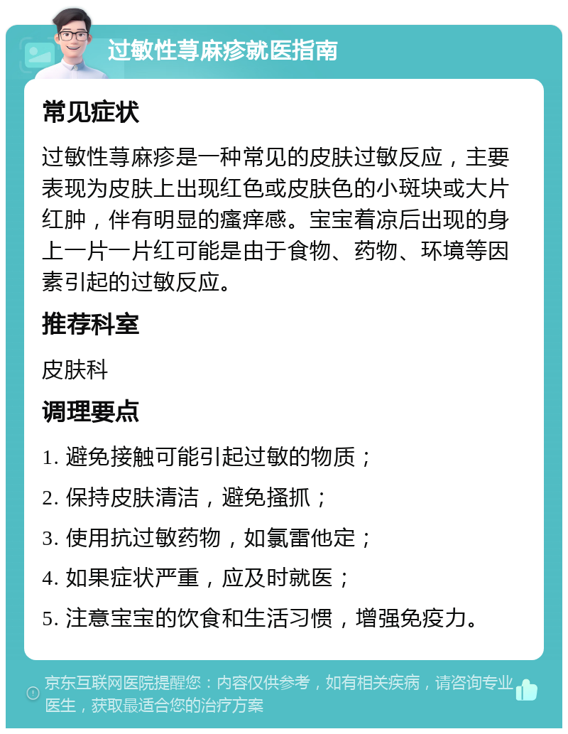 过敏性荨麻疹就医指南 常见症状 过敏性荨麻疹是一种常见的皮肤过敏反应，主要表现为皮肤上出现红色或皮肤色的小斑块或大片红肿，伴有明显的瘙痒感。宝宝着凉后出现的身上一片一片红可能是由于食物、药物、环境等因素引起的过敏反应。 推荐科室 皮肤科 调理要点 1. 避免接触可能引起过敏的物质； 2. 保持皮肤清洁，避免搔抓； 3. 使用抗过敏药物，如氯雷他定； 4. 如果症状严重，应及时就医； 5. 注意宝宝的饮食和生活习惯，增强免疫力。