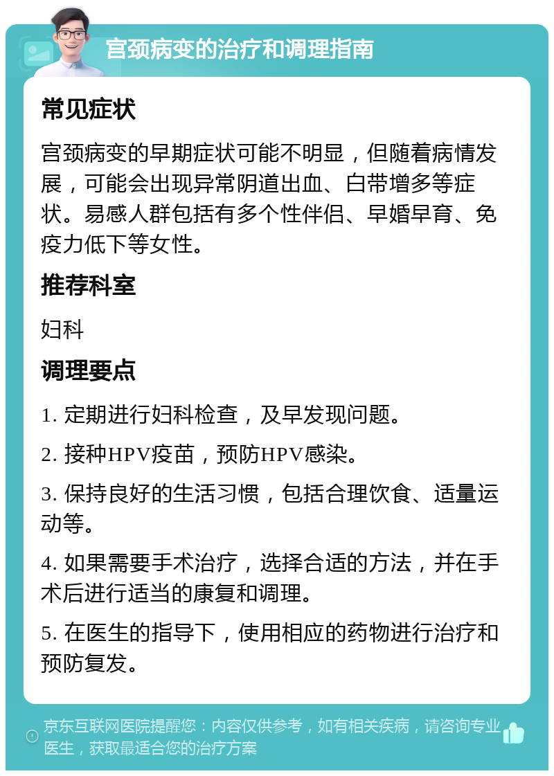 宫颈病变的治疗和调理指南 常见症状 宫颈病变的早期症状可能不明显，但随着病情发展，可能会出现异常阴道出血、白带增多等症状。易感人群包括有多个性伴侣、早婚早育、免疫力低下等女性。 推荐科室 妇科 调理要点 1. 定期进行妇科检查，及早发现问题。 2. 接种HPV疫苗，预防HPV感染。 3. 保持良好的生活习惯，包括合理饮食、适量运动等。 4. 如果需要手术治疗，选择合适的方法，并在手术后进行适当的康复和调理。 5. 在医生的指导下，使用相应的药物进行治疗和预防复发。