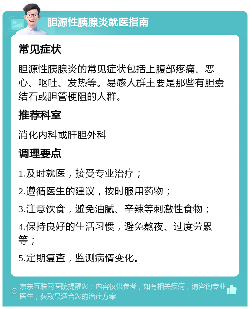 胆源性胰腺炎就医指南 常见症状 胆源性胰腺炎的常见症状包括上腹部疼痛、恶心、呕吐、发热等。易感人群主要是那些有胆囊结石或胆管梗阻的人群。 推荐科室 消化内科或肝胆外科 调理要点 1.及时就医，接受专业治疗； 2.遵循医生的建议，按时服用药物； 3.注意饮食，避免油腻、辛辣等刺激性食物； 4.保持良好的生活习惯，避免熬夜、过度劳累等； 5.定期复查，监测病情变化。