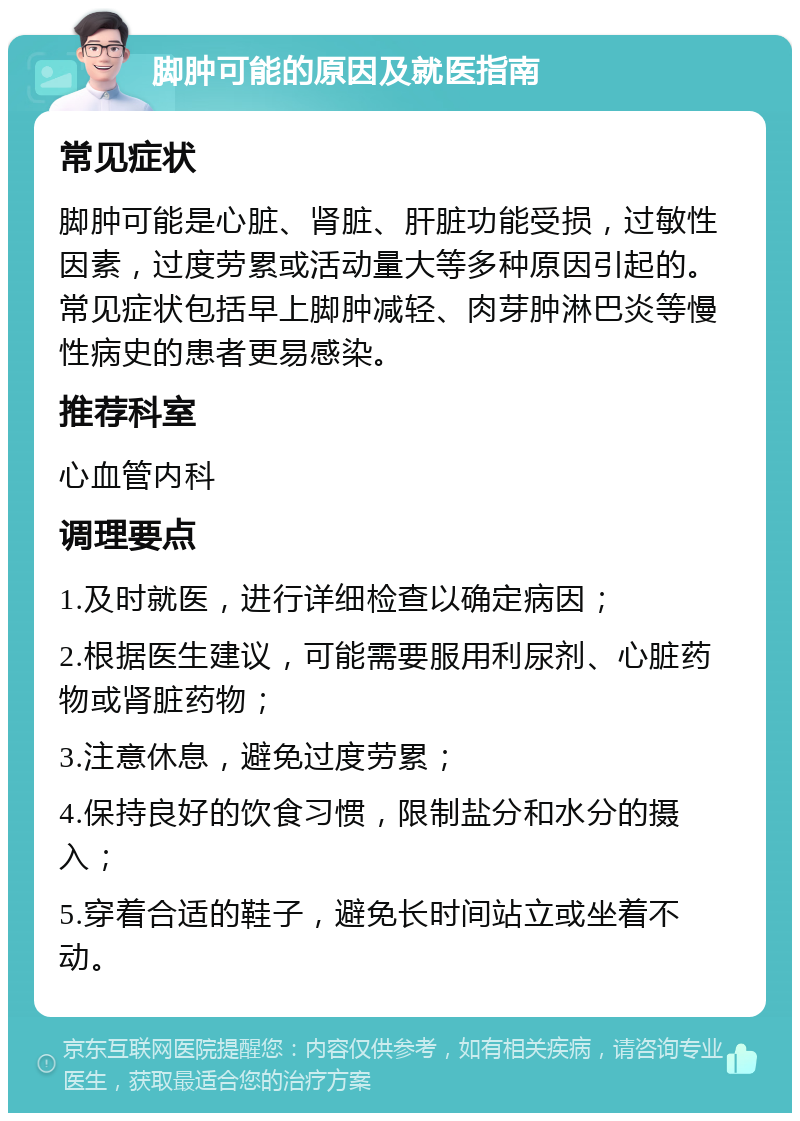 脚肿可能的原因及就医指南 常见症状 脚肿可能是心脏、肾脏、肝脏功能受损，过敏性因素，过度劳累或活动量大等多种原因引起的。常见症状包括早上脚肿减轻、肉芽肿淋巴炎等慢性病史的患者更易感染。 推荐科室 心血管内科 调理要点 1.及时就医，进行详细检查以确定病因； 2.根据医生建议，可能需要服用利尿剂、心脏药物或肾脏药物； 3.注意休息，避免过度劳累； 4.保持良好的饮食习惯，限制盐分和水分的摄入； 5.穿着合适的鞋子，避免长时间站立或坐着不动。