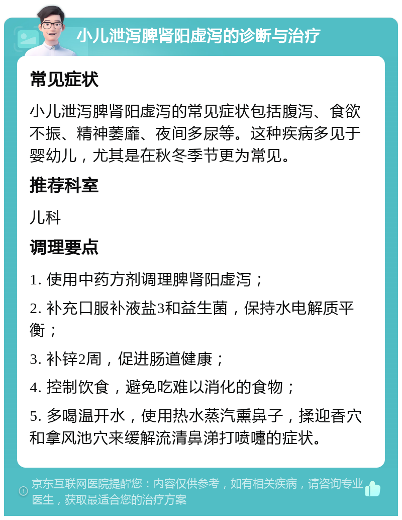 小儿泄泻脾肾阳虚泻的诊断与治疗 常见症状 小儿泄泻脾肾阳虚泻的常见症状包括腹泻、食欲不振、精神萎靡、夜间多尿等。这种疾病多见于婴幼儿，尤其是在秋冬季节更为常见。 推荐科室 儿科 调理要点 1. 使用中药方剂调理脾肾阳虚泻； 2. 补充口服补液盐3和益生菌，保持水电解质平衡； 3. 补锌2周，促进肠道健康； 4. 控制饮食，避免吃难以消化的食物； 5. 多喝温开水，使用热水蒸汽熏鼻子，揉迎香穴和拿风池穴来缓解流清鼻涕打喷嚏的症状。