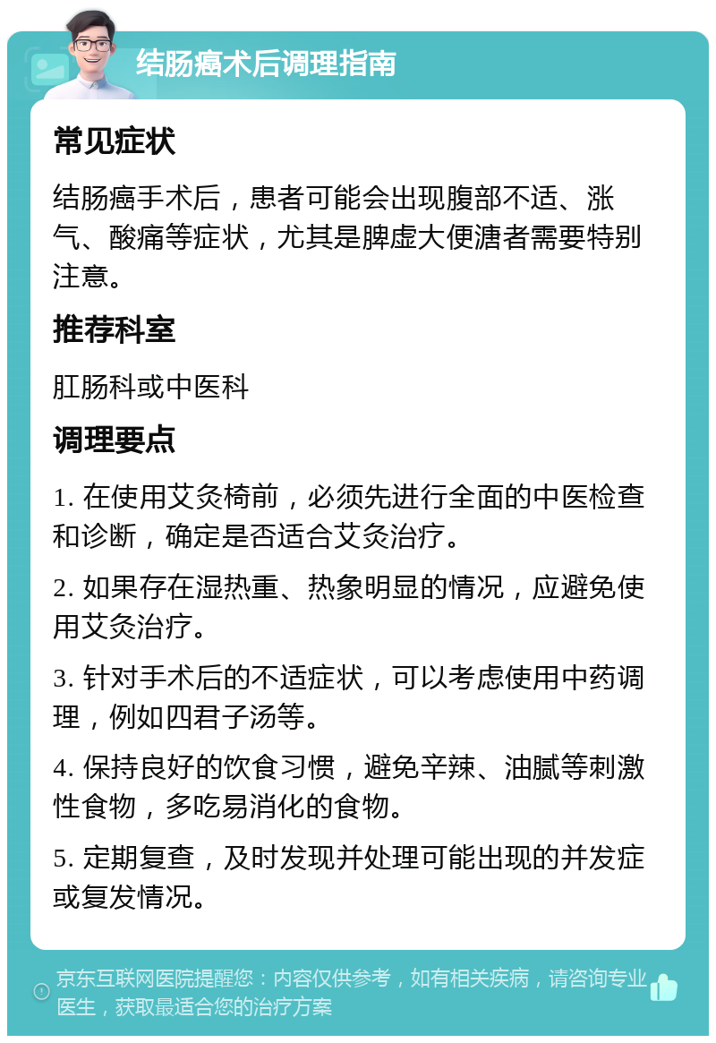 结肠癌术后调理指南 常见症状 结肠癌手术后，患者可能会出现腹部不适、涨气、酸痛等症状，尤其是脾虚大便溏者需要特别注意。 推荐科室 肛肠科或中医科 调理要点 1. 在使用艾灸椅前，必须先进行全面的中医检查和诊断，确定是否适合艾灸治疗。 2. 如果存在湿热重、热象明显的情况，应避免使用艾灸治疗。 3. 针对手术后的不适症状，可以考虑使用中药调理，例如四君子汤等。 4. 保持良好的饮食习惯，避免辛辣、油腻等刺激性食物，多吃易消化的食物。 5. 定期复查，及时发现并处理可能出现的并发症或复发情况。