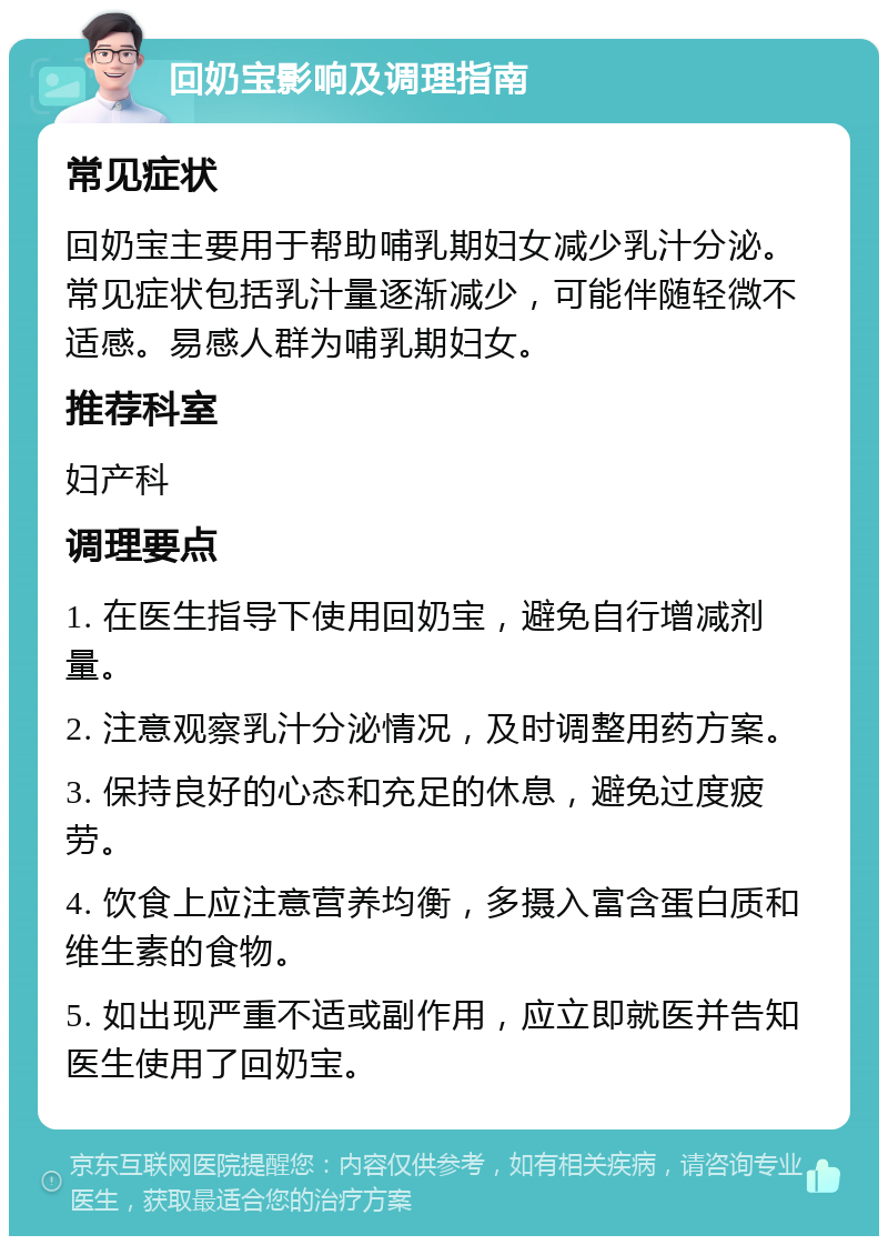 回奶宝影响及调理指南 常见症状 回奶宝主要用于帮助哺乳期妇女减少乳汁分泌。常见症状包括乳汁量逐渐减少，可能伴随轻微不适感。易感人群为哺乳期妇女。 推荐科室 妇产科 调理要点 1. 在医生指导下使用回奶宝，避免自行增减剂量。 2. 注意观察乳汁分泌情况，及时调整用药方案。 3. 保持良好的心态和充足的休息，避免过度疲劳。 4. 饮食上应注意营养均衡，多摄入富含蛋白质和维生素的食物。 5. 如出现严重不适或副作用，应立即就医并告知医生使用了回奶宝。