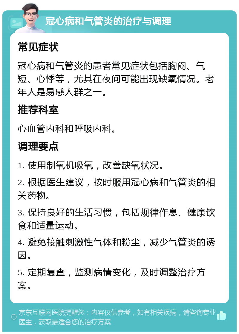 冠心病和气管炎的治疗与调理 常见症状 冠心病和气管炎的患者常见症状包括胸闷、气短、心悸等，尤其在夜间可能出现缺氧情况。老年人是易感人群之一。 推荐科室 心血管内科和呼吸内科。 调理要点 1. 使用制氧机吸氧，改善缺氧状况。 2. 根据医生建议，按时服用冠心病和气管炎的相关药物。 3. 保持良好的生活习惯，包括规律作息、健康饮食和适量运动。 4. 避免接触刺激性气体和粉尘，减少气管炎的诱因。 5. 定期复查，监测病情变化，及时调整治疗方案。