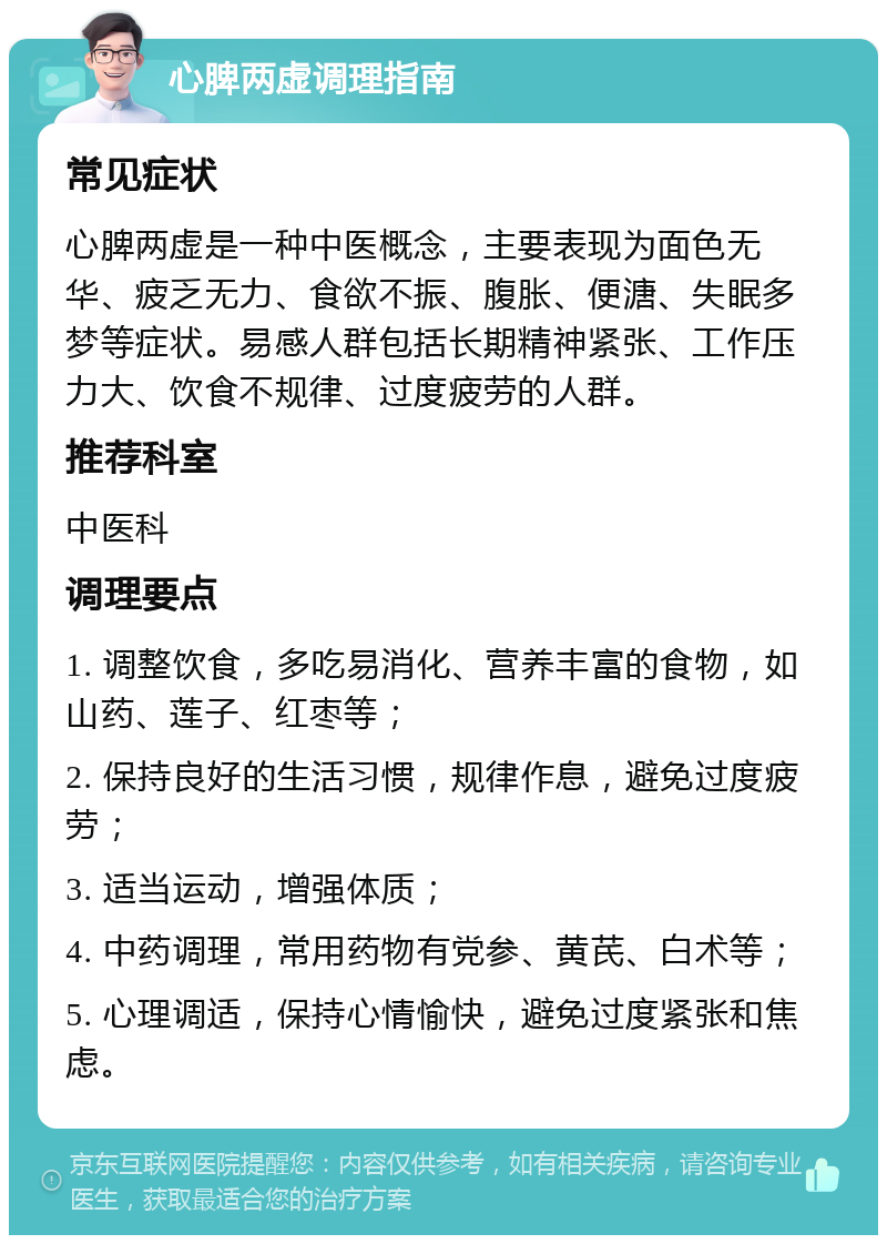 心脾两虚调理指南 常见症状 心脾两虚是一种中医概念，主要表现为面色无华、疲乏无力、食欲不振、腹胀、便溏、失眠多梦等症状。易感人群包括长期精神紧张、工作压力大、饮食不规律、过度疲劳的人群。 推荐科室 中医科 调理要点 1. 调整饮食，多吃易消化、营养丰富的食物，如山药、莲子、红枣等； 2. 保持良好的生活习惯，规律作息，避免过度疲劳； 3. 适当运动，增强体质； 4. 中药调理，常用药物有党参、黄芪、白术等； 5. 心理调适，保持心情愉快，避免过度紧张和焦虑。