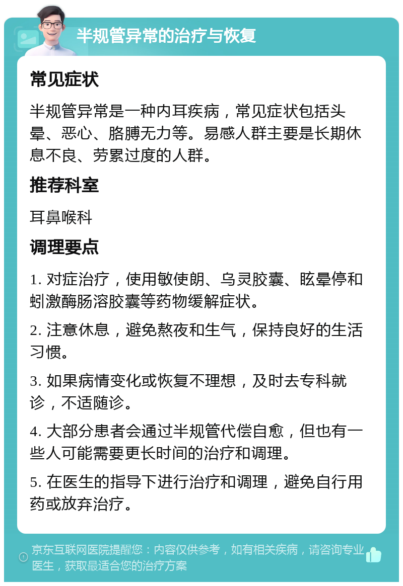 半规管异常的治疗与恢复 常见症状 半规管异常是一种内耳疾病，常见症状包括头晕、恶心、胳膊无力等。易感人群主要是长期休息不良、劳累过度的人群。 推荐科室 耳鼻喉科 调理要点 1. 对症治疗，使用敏使朗、乌灵胶囊、眩晕停和蚓激酶肠溶胶囊等药物缓解症状。 2. 注意休息，避免熬夜和生气，保持良好的生活习惯。 3. 如果病情变化或恢复不理想，及时去专科就诊，不适随诊。 4. 大部分患者会通过半规管代偿自愈，但也有一些人可能需要更长时间的治疗和调理。 5. 在医生的指导下进行治疗和调理，避免自行用药或放弃治疗。