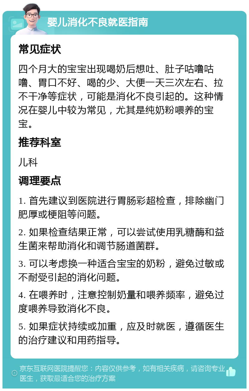 婴儿消化不良就医指南 常见症状 四个月大的宝宝出现喝奶后想吐、肚子咕噜咕噜、胃口不好、喝的少、大便一天三次左右、拉不干净等症状，可能是消化不良引起的。这种情况在婴儿中较为常见，尤其是纯奶粉喂养的宝宝。 推荐科室 儿科 调理要点 1. 首先建议到医院进行胃肠彩超检查，排除幽门肥厚或梗阻等问题。 2. 如果检查结果正常，可以尝试使用乳糖酶和益生菌来帮助消化和调节肠道菌群。 3. 可以考虑换一种适合宝宝的奶粉，避免过敏或不耐受引起的消化问题。 4. 在喂养时，注意控制奶量和喂养频率，避免过度喂养导致消化不良。 5. 如果症状持续或加重，应及时就医，遵循医生的治疗建议和用药指导。