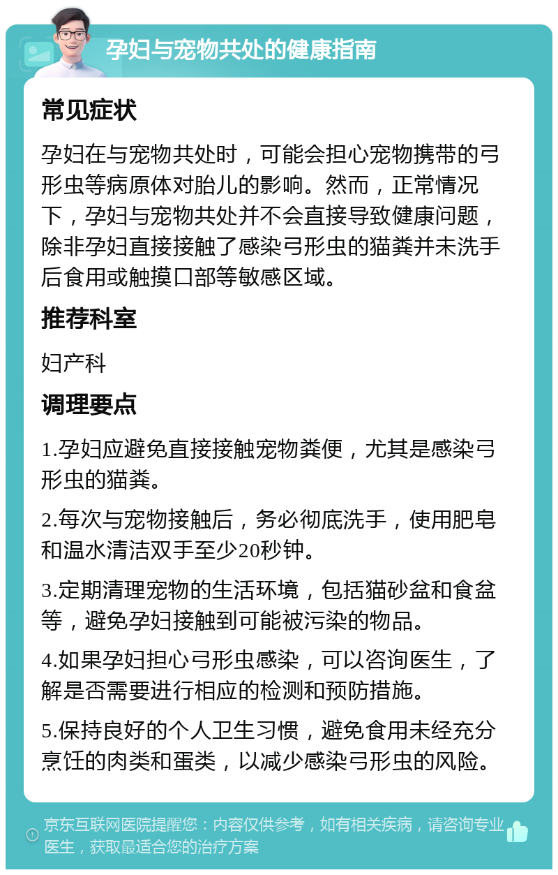 孕妇与宠物共处的健康指南 常见症状 孕妇在与宠物共处时，可能会担心宠物携带的弓形虫等病原体对胎儿的影响。然而，正常情况下，孕妇与宠物共处并不会直接导致健康问题，除非孕妇直接接触了感染弓形虫的猫粪并未洗手后食用或触摸口部等敏感区域。 推荐科室 妇产科 调理要点 1.孕妇应避免直接接触宠物粪便，尤其是感染弓形虫的猫粪。 2.每次与宠物接触后，务必彻底洗手，使用肥皂和温水清洁双手至少20秒钟。 3.定期清理宠物的生活环境，包括猫砂盆和食盆等，避免孕妇接触到可能被污染的物品。 4.如果孕妇担心弓形虫感染，可以咨询医生，了解是否需要进行相应的检测和预防措施。 5.保持良好的个人卫生习惯，避免食用未经充分烹饪的肉类和蛋类，以减少感染弓形虫的风险。