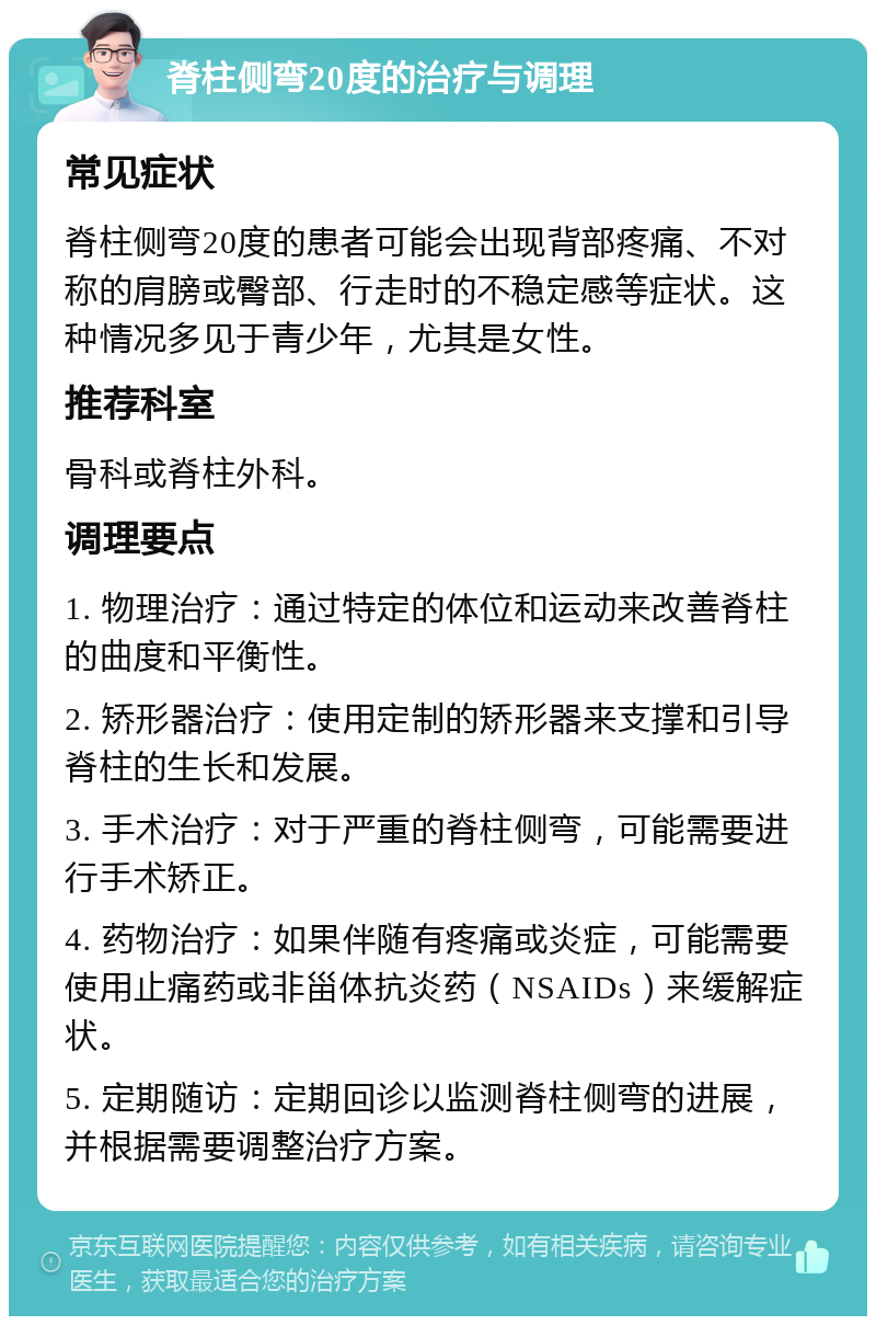 脊柱侧弯20度的治疗与调理 常见症状 脊柱侧弯20度的患者可能会出现背部疼痛、不对称的肩膀或臀部、行走时的不稳定感等症状。这种情况多见于青少年，尤其是女性。 推荐科室 骨科或脊柱外科。 调理要点 1. 物理治疗：通过特定的体位和运动来改善脊柱的曲度和平衡性。 2. 矫形器治疗：使用定制的矫形器来支撑和引导脊柱的生长和发展。 3. 手术治疗：对于严重的脊柱侧弯，可能需要进行手术矫正。 4. 药物治疗：如果伴随有疼痛或炎症，可能需要使用止痛药或非甾体抗炎药（NSAIDs）来缓解症状。 5. 定期随访：定期回诊以监测脊柱侧弯的进展，并根据需要调整治疗方案。