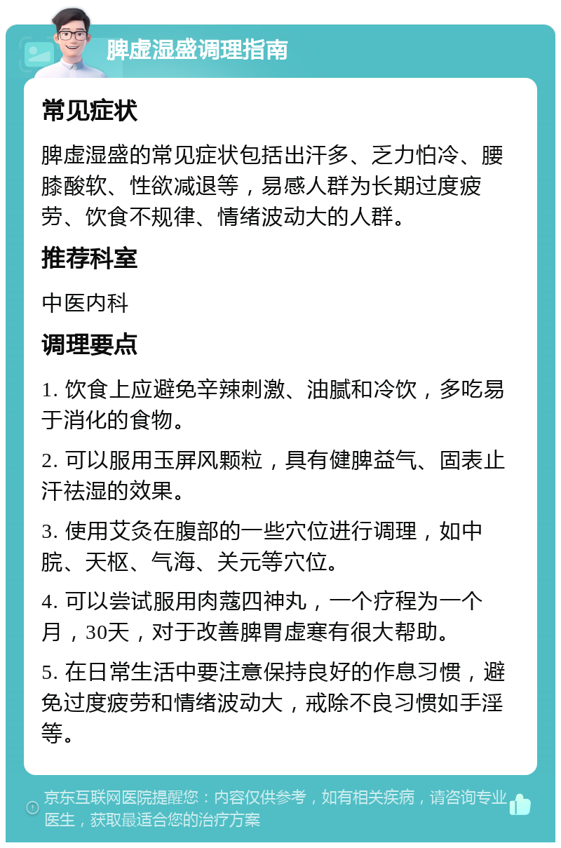 脾虚湿盛调理指南 常见症状 脾虚湿盛的常见症状包括出汗多、乏力怕冷、腰膝酸软、性欲减退等，易感人群为长期过度疲劳、饮食不规律、情绪波动大的人群。 推荐科室 中医内科 调理要点 1. 饮食上应避免辛辣刺激、油腻和冷饮，多吃易于消化的食物。 2. 可以服用玉屏风颗粒，具有健脾益气、固表止汗祛湿的效果。 3. 使用艾灸在腹部的一些穴位进行调理，如中脘、天枢、气海、关元等穴位。 4. 可以尝试服用肉蔻四神丸，一个疗程为一个月，30天，对于改善脾胃虚寒有很大帮助。 5. 在日常生活中要注意保持良好的作息习惯，避免过度疲劳和情绪波动大，戒除不良习惯如手淫等。