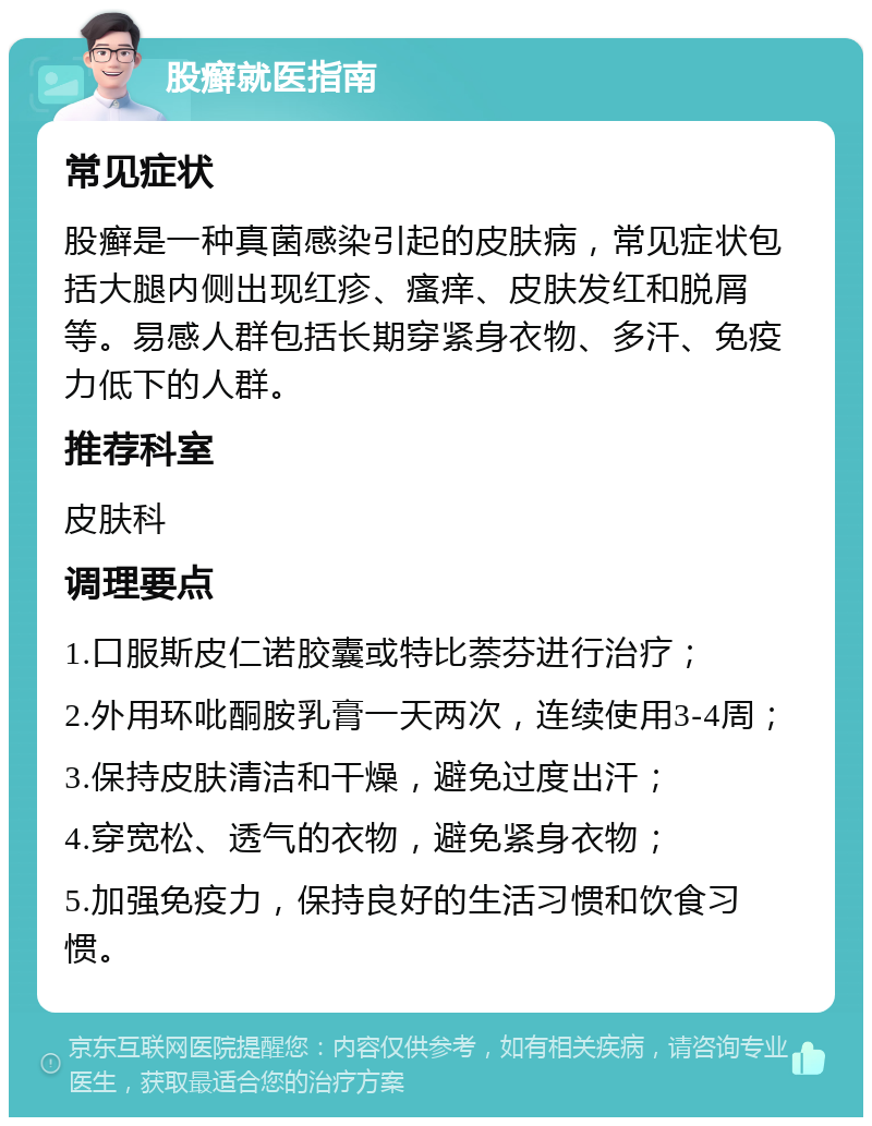 股癣就医指南 常见症状 股癣是一种真菌感染引起的皮肤病，常见症状包括大腿内侧出现红疹、瘙痒、皮肤发红和脱屑等。易感人群包括长期穿紧身衣物、多汗、免疫力低下的人群。 推荐科室 皮肤科 调理要点 1.口服斯皮仁诺胶囊或特比萘芬进行治疗； 2.外用环吡酮胺乳膏一天两次，连续使用3-4周； 3.保持皮肤清洁和干燥，避免过度出汗； 4.穿宽松、透气的衣物，避免紧身衣物； 5.加强免疫力，保持良好的生活习惯和饮食习惯。