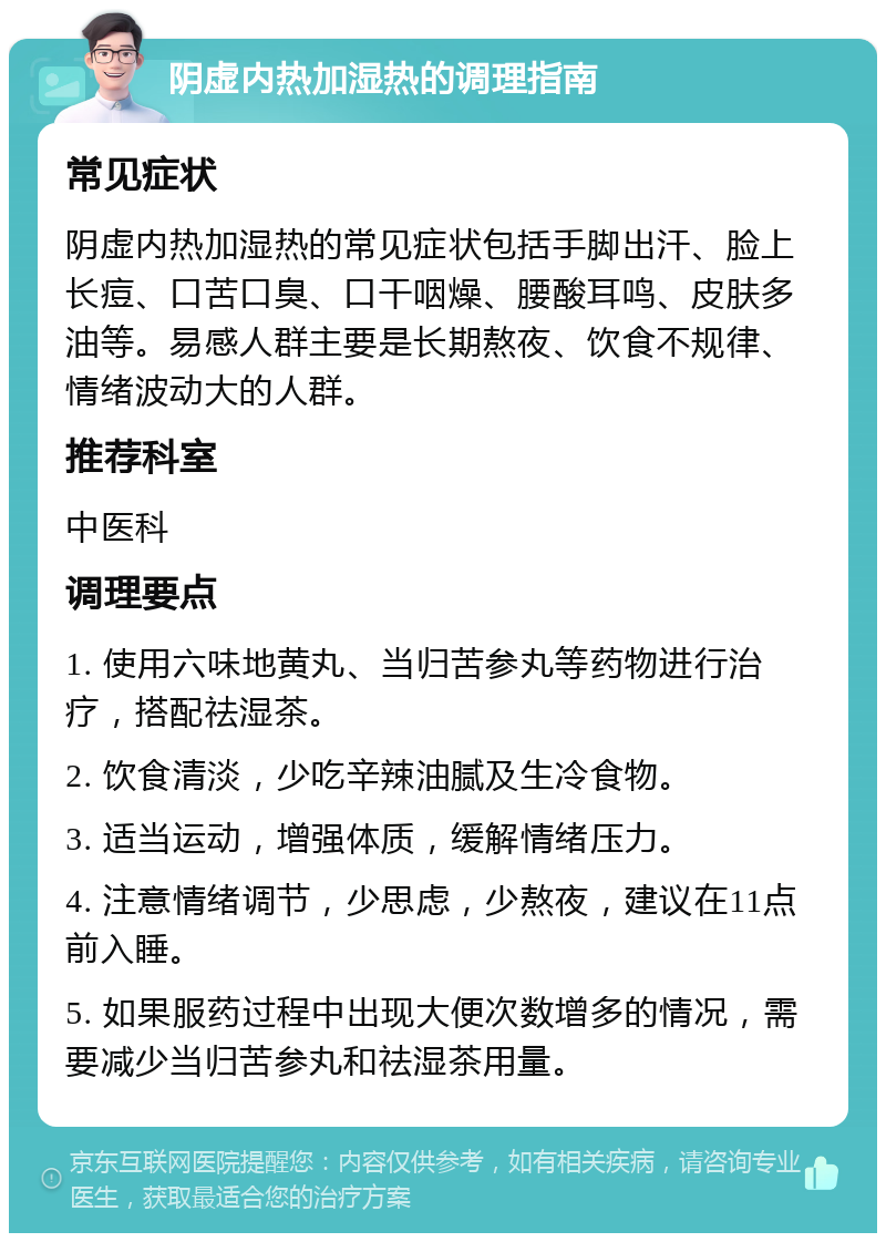 阴虚内热加湿热的调理指南 常见症状 阴虚内热加湿热的常见症状包括手脚出汗、脸上长痘、口苦口臭、口干咽燥、腰酸耳鸣、皮肤多油等。易感人群主要是长期熬夜、饮食不规律、情绪波动大的人群。 推荐科室 中医科 调理要点 1. 使用六味地黄丸、当归苦参丸等药物进行治疗，搭配祛湿茶。 2. 饮食清淡，少吃辛辣油腻及生冷食物。 3. 适当运动，增强体质，缓解情绪压力。 4. 注意情绪调节，少思虑，少熬夜，建议在11点前入睡。 5. 如果服药过程中出现大便次数增多的情况，需要减少当归苦参丸和祛湿茶用量。