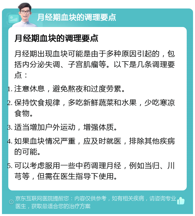 月经期血块的调理要点 月经期血块的调理要点 月经期出现血块可能是由于多种原因引起的，包括内分泌失调、子宫肌瘤等。以下是几条调理要点： 注意休息，避免熬夜和过度劳累。 保持饮食规律，多吃新鲜蔬菜和水果，少吃寒凉食物。 适当增加户外运动，增强体质。 如果血块情况严重，应及时就医，排除其他疾病的可能。 可以考虑服用一些中药调理月经，例如当归、川芎等，但需在医生指导下使用。