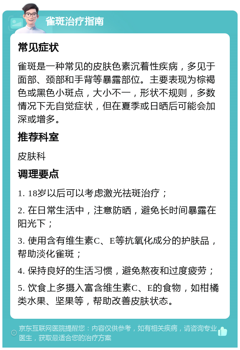 雀斑治疗指南 常见症状 雀斑是一种常见的皮肤色素沉着性疾病，多见于面部、颈部和手背等暴露部位。主要表现为棕褐色或黑色小斑点，大小不一，形状不规则，多数情况下无自觉症状，但在夏季或日晒后可能会加深或增多。 推荐科室 皮肤科 调理要点 1. 18岁以后可以考虑激光祛斑治疗； 2. 在日常生活中，注意防晒，避免长时间暴露在阳光下； 3. 使用含有维生素C、E等抗氧化成分的护肤品，帮助淡化雀斑； 4. 保持良好的生活习惯，避免熬夜和过度疲劳； 5. 饮食上多摄入富含维生素C、E的食物，如柑橘类水果、坚果等，帮助改善皮肤状态。