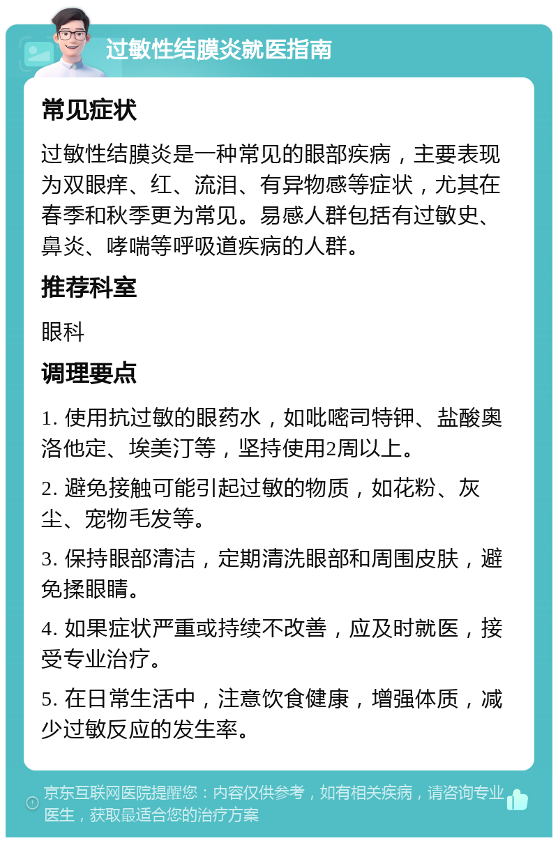 过敏性结膜炎就医指南 常见症状 过敏性结膜炎是一种常见的眼部疾病，主要表现为双眼痒、红、流泪、有异物感等症状，尤其在春季和秋季更为常见。易感人群包括有过敏史、鼻炎、哮喘等呼吸道疾病的人群。 推荐科室 眼科 调理要点 1. 使用抗过敏的眼药水，如吡嘧司特钾、盐酸奥洛他定、埃美汀等，坚持使用2周以上。 2. 避免接触可能引起过敏的物质，如花粉、灰尘、宠物毛发等。 3. 保持眼部清洁，定期清洗眼部和周围皮肤，避免揉眼睛。 4. 如果症状严重或持续不改善，应及时就医，接受专业治疗。 5. 在日常生活中，注意饮食健康，增强体质，减少过敏反应的发生率。