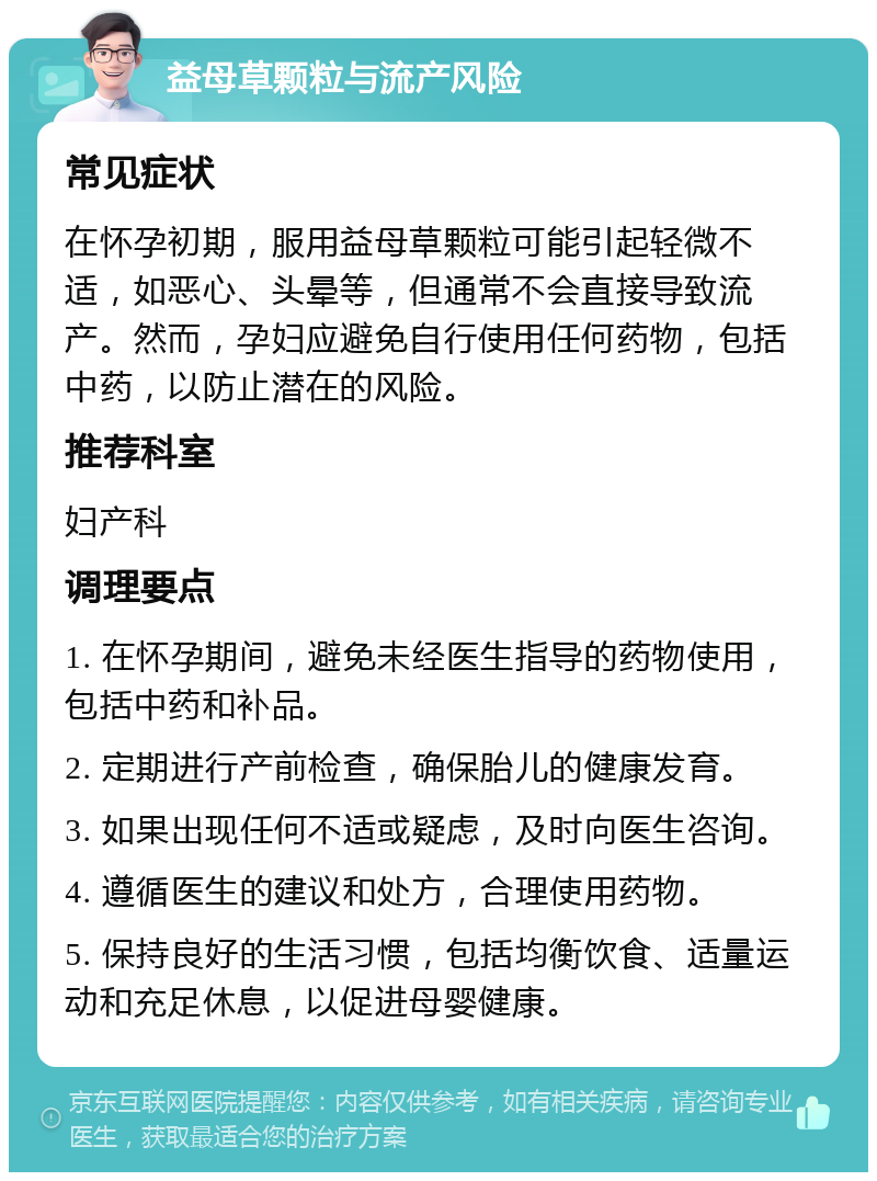 益母草颗粒与流产风险 常见症状 在怀孕初期，服用益母草颗粒可能引起轻微不适，如恶心、头晕等，但通常不会直接导致流产。然而，孕妇应避免自行使用任何药物，包括中药，以防止潜在的风险。 推荐科室 妇产科 调理要点 1. 在怀孕期间，避免未经医生指导的药物使用，包括中药和补品。 2. 定期进行产前检查，确保胎儿的健康发育。 3. 如果出现任何不适或疑虑，及时向医生咨询。 4. 遵循医生的建议和处方，合理使用药物。 5. 保持良好的生活习惯，包括均衡饮食、适量运动和充足休息，以促进母婴健康。