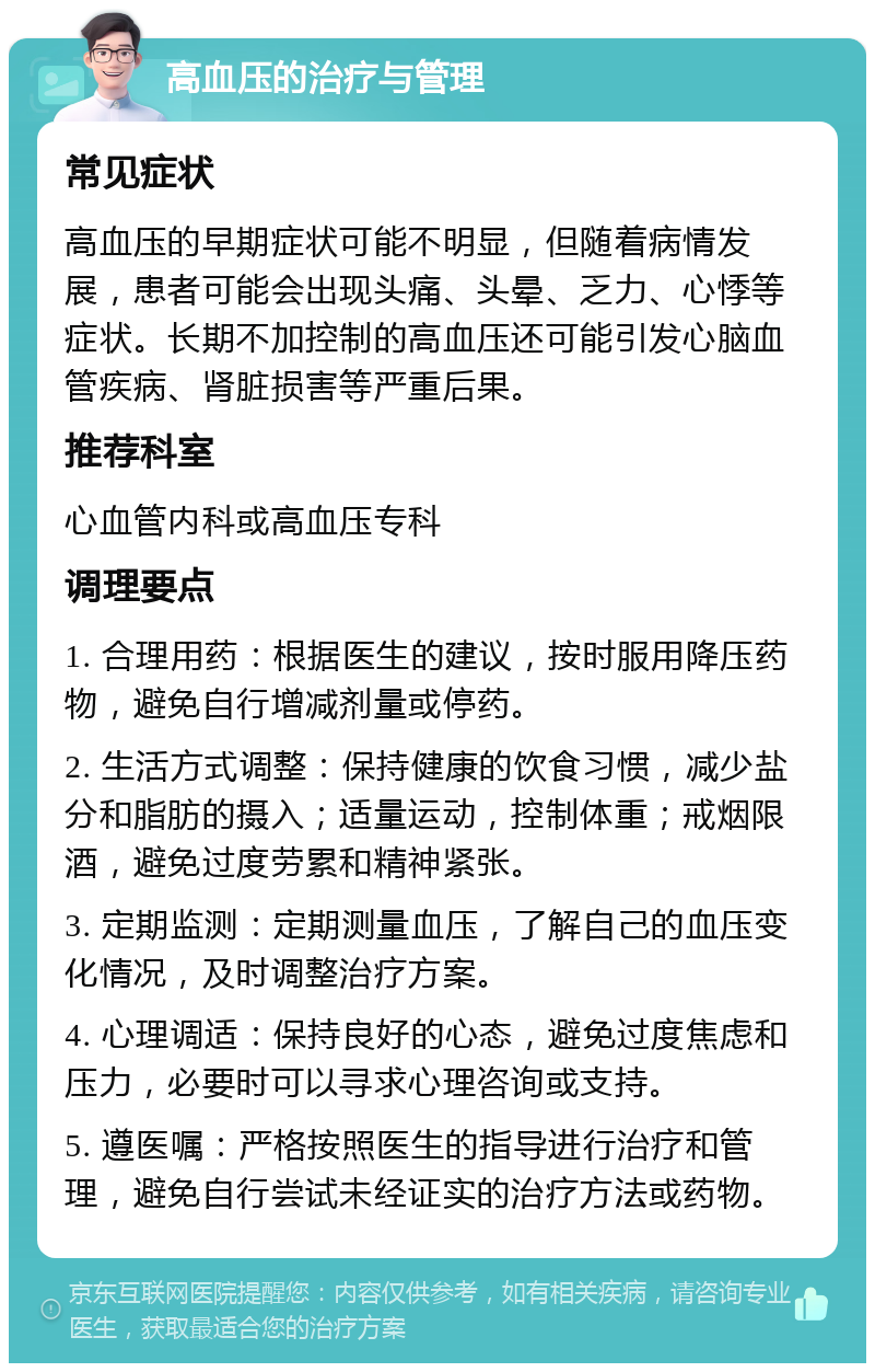 高血压的治疗与管理 常见症状 高血压的早期症状可能不明显，但随着病情发展，患者可能会出现头痛、头晕、乏力、心悸等症状。长期不加控制的高血压还可能引发心脑血管疾病、肾脏损害等严重后果。 推荐科室 心血管内科或高血压专科 调理要点 1. 合理用药：根据医生的建议，按时服用降压药物，避免自行增减剂量或停药。 2. 生活方式调整：保持健康的饮食习惯，减少盐分和脂肪的摄入；适量运动，控制体重；戒烟限酒，避免过度劳累和精神紧张。 3. 定期监测：定期测量血压，了解自己的血压变化情况，及时调整治疗方案。 4. 心理调适：保持良好的心态，避免过度焦虑和压力，必要时可以寻求心理咨询或支持。 5. 遵医嘱：严格按照医生的指导进行治疗和管理，避免自行尝试未经证实的治疗方法或药物。