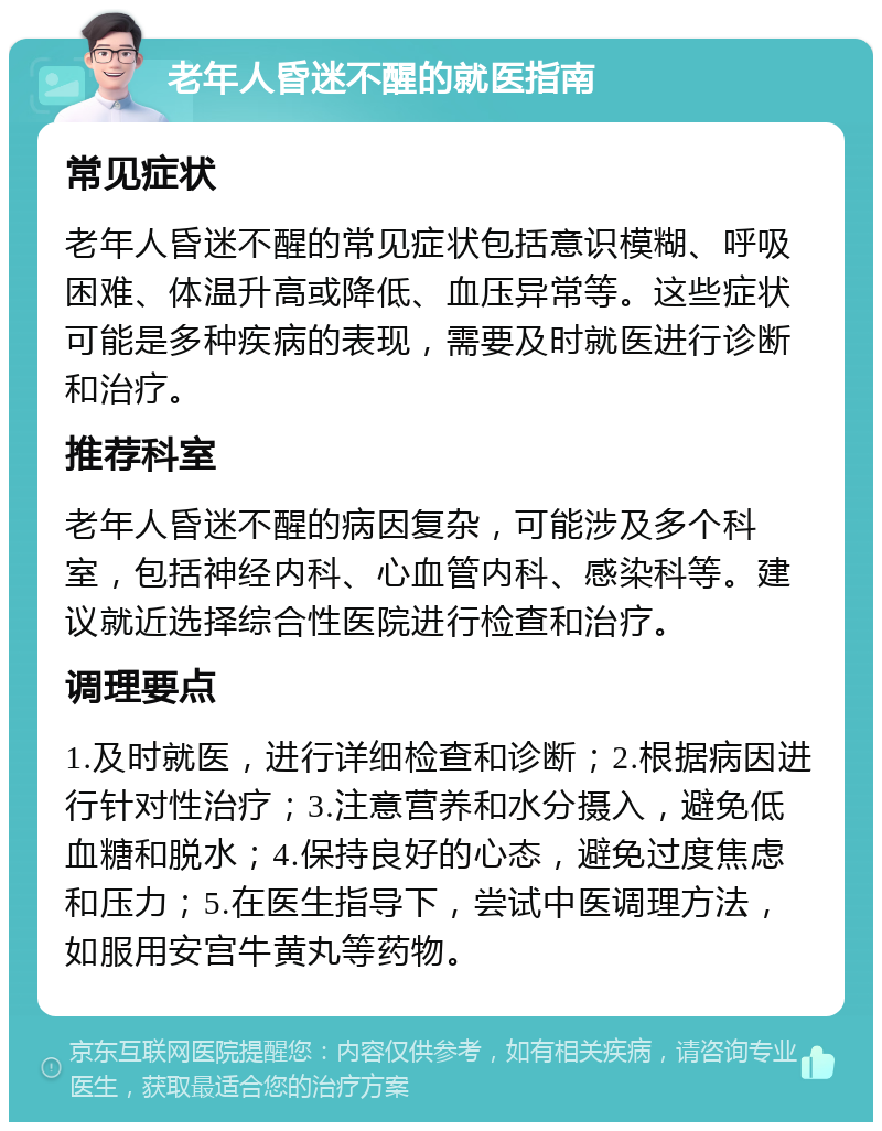 老年人昏迷不醒的就医指南 常见症状 老年人昏迷不醒的常见症状包括意识模糊、呼吸困难、体温升高或降低、血压异常等。这些症状可能是多种疾病的表现，需要及时就医进行诊断和治疗。 推荐科室 老年人昏迷不醒的病因复杂，可能涉及多个科室，包括神经内科、心血管内科、感染科等。建议就近选择综合性医院进行检查和治疗。 调理要点 1.及时就医，进行详细检查和诊断；2.根据病因进行针对性治疗；3.注意营养和水分摄入，避免低血糖和脱水；4.保持良好的心态，避免过度焦虑和压力；5.在医生指导下，尝试中医调理方法，如服用安宫牛黄丸等药物。