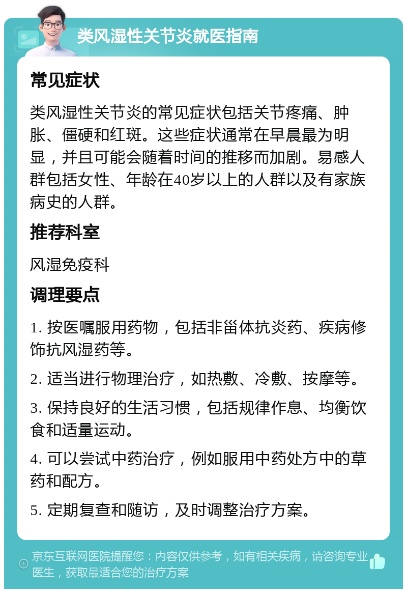 类风湿性关节炎就医指南 常见症状 类风湿性关节炎的常见症状包括关节疼痛、肿胀、僵硬和红斑。这些症状通常在早晨最为明显，并且可能会随着时间的推移而加剧。易感人群包括女性、年龄在40岁以上的人群以及有家族病史的人群。 推荐科室 风湿免疫科 调理要点 1. 按医嘱服用药物，包括非甾体抗炎药、疾病修饰抗风湿药等。 2. 适当进行物理治疗，如热敷、冷敷、按摩等。 3. 保持良好的生活习惯，包括规律作息、均衡饮食和适量运动。 4. 可以尝试中药治疗，例如服用中药处方中的草药和配方。 5. 定期复查和随访，及时调整治疗方案。