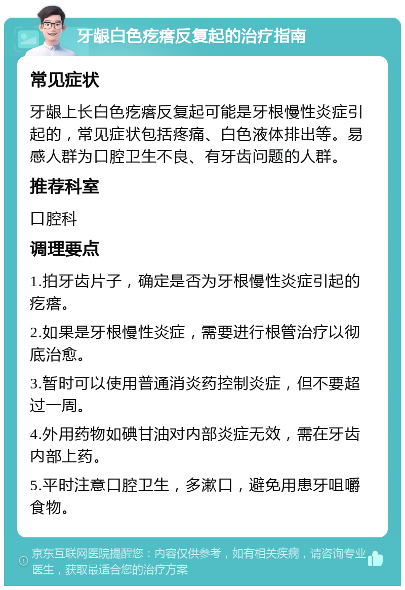 牙龈白色疙瘩反复起的治疗指南 常见症状 牙龈上长白色疙瘩反复起可能是牙根慢性炎症引起的，常见症状包括疼痛、白色液体排出等。易感人群为口腔卫生不良、有牙齿问题的人群。 推荐科室 口腔科 调理要点 1.拍牙齿片子，确定是否为牙根慢性炎症引起的疙瘩。 2.如果是牙根慢性炎症，需要进行根管治疗以彻底治愈。 3.暂时可以使用普通消炎药控制炎症，但不要超过一周。 4.外用药物如碘甘油对内部炎症无效，需在牙齿内部上药。 5.平时注意口腔卫生，多漱口，避免用患牙咀嚼食物。