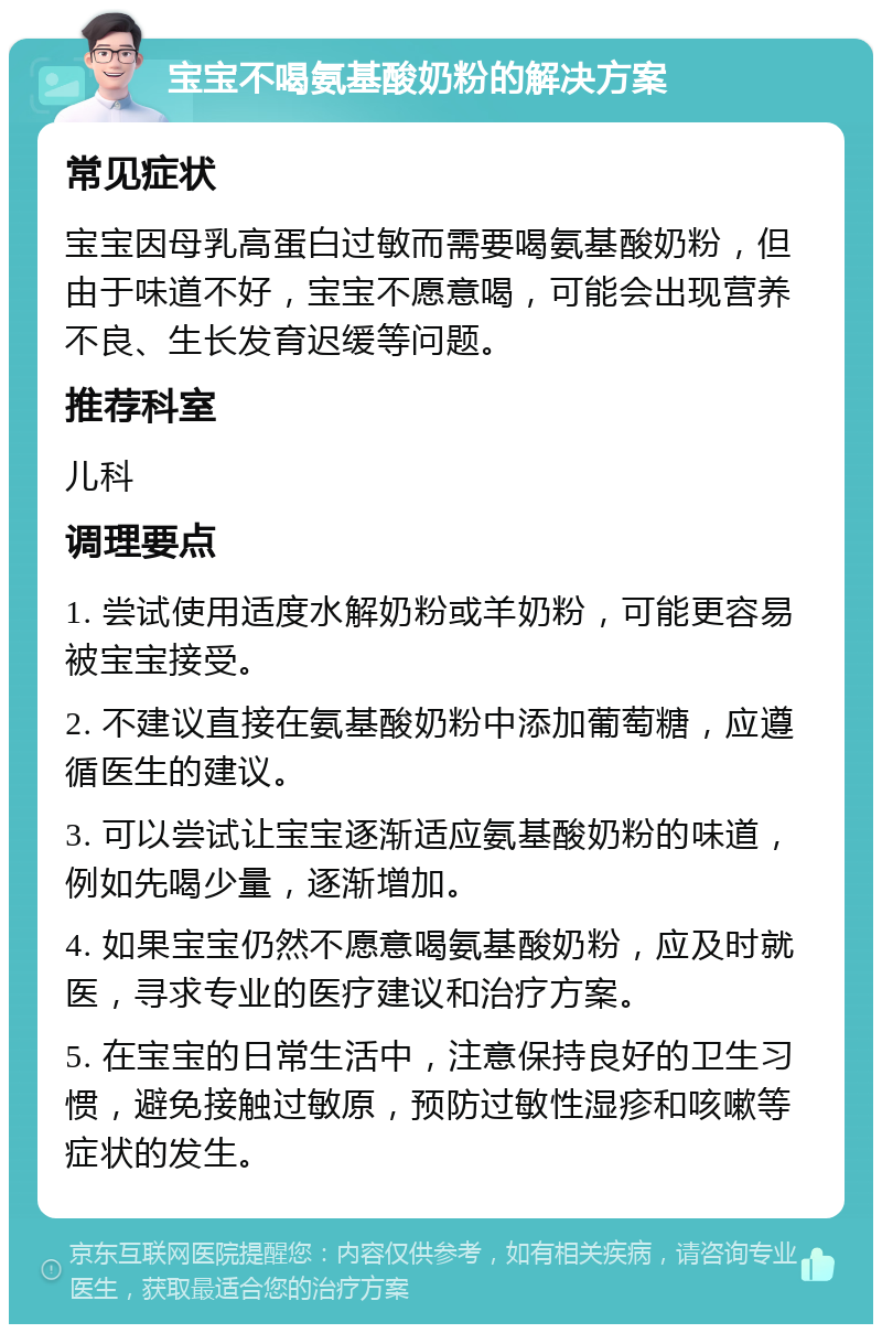 宝宝不喝氨基酸奶粉的解决方案 常见症状 宝宝因母乳高蛋白过敏而需要喝氨基酸奶粉，但由于味道不好，宝宝不愿意喝，可能会出现营养不良、生长发育迟缓等问题。 推荐科室 儿科 调理要点 1. 尝试使用适度水解奶粉或羊奶粉，可能更容易被宝宝接受。 2. 不建议直接在氨基酸奶粉中添加葡萄糖，应遵循医生的建议。 3. 可以尝试让宝宝逐渐适应氨基酸奶粉的味道，例如先喝少量，逐渐增加。 4. 如果宝宝仍然不愿意喝氨基酸奶粉，应及时就医，寻求专业的医疗建议和治疗方案。 5. 在宝宝的日常生活中，注意保持良好的卫生习惯，避免接触过敏原，预防过敏性湿疹和咳嗽等症状的发生。