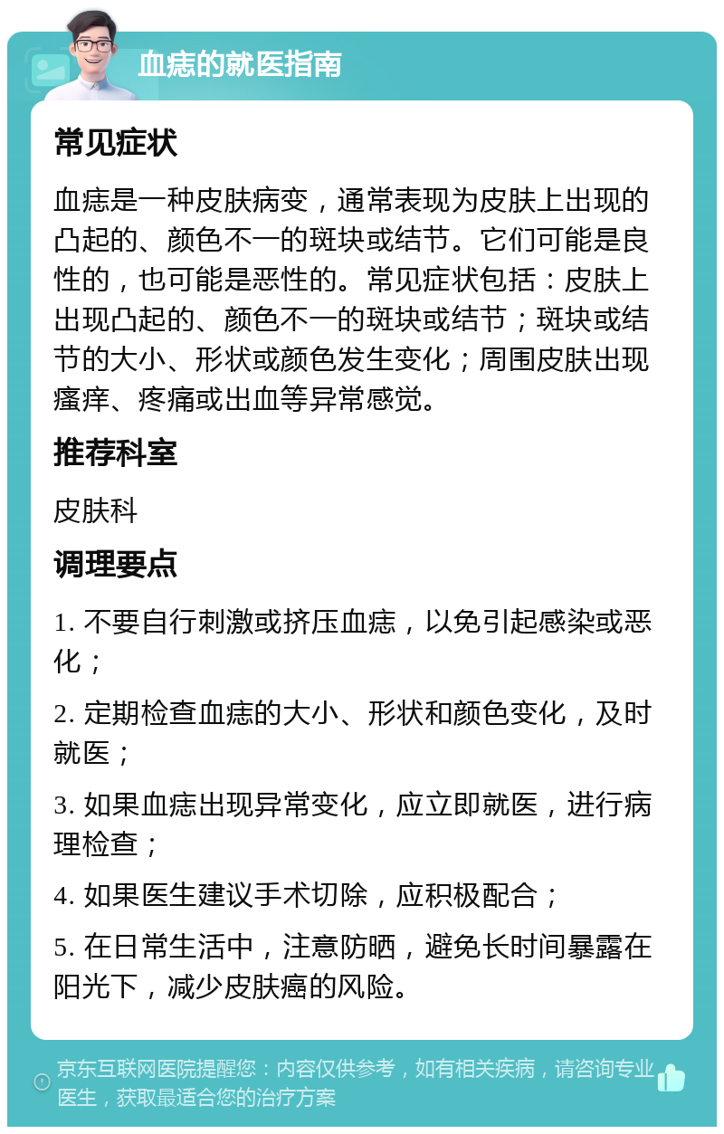 血痣的就医指南 常见症状 血痣是一种皮肤病变，通常表现为皮肤上出现的凸起的、颜色不一的斑块或结节。它们可能是良性的，也可能是恶性的。常见症状包括：皮肤上出现凸起的、颜色不一的斑块或结节；斑块或结节的大小、形状或颜色发生变化；周围皮肤出现瘙痒、疼痛或出血等异常感觉。 推荐科室 皮肤科 调理要点 1. 不要自行刺激或挤压血痣，以免引起感染或恶化； 2. 定期检查血痣的大小、形状和颜色变化，及时就医； 3. 如果血痣出现异常变化，应立即就医，进行病理检查； 4. 如果医生建议手术切除，应积极配合； 5. 在日常生活中，注意防晒，避免长时间暴露在阳光下，减少皮肤癌的风险。