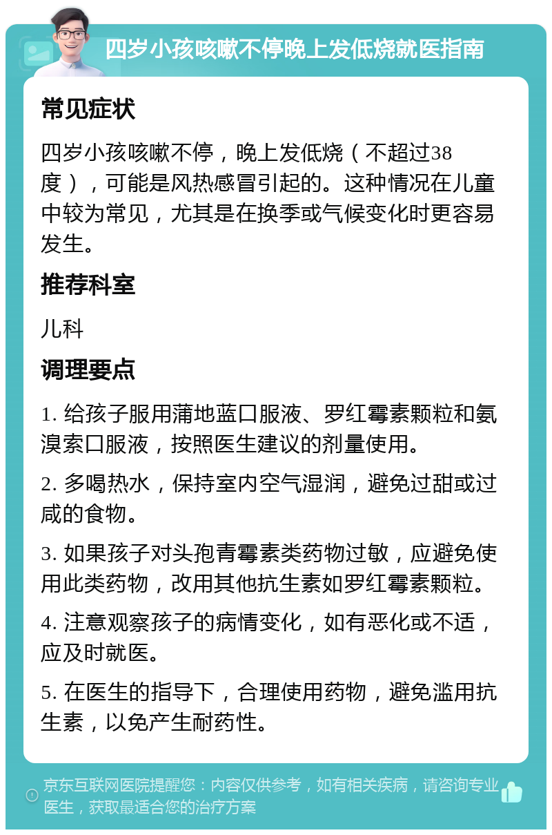 四岁小孩咳嗽不停晚上发低烧就医指南 常见症状 四岁小孩咳嗽不停，晚上发低烧（不超过38度），可能是风热感冒引起的。这种情况在儿童中较为常见，尤其是在换季或气候变化时更容易发生。 推荐科室 儿科 调理要点 1. 给孩子服用蒲地蓝口服液、罗红霉素颗粒和氨溴索口服液，按照医生建议的剂量使用。 2. 多喝热水，保持室内空气湿润，避免过甜或过咸的食物。 3. 如果孩子对头孢青霉素类药物过敏，应避免使用此类药物，改用其他抗生素如罗红霉素颗粒。 4. 注意观察孩子的病情变化，如有恶化或不适，应及时就医。 5. 在医生的指导下，合理使用药物，避免滥用抗生素，以免产生耐药性。