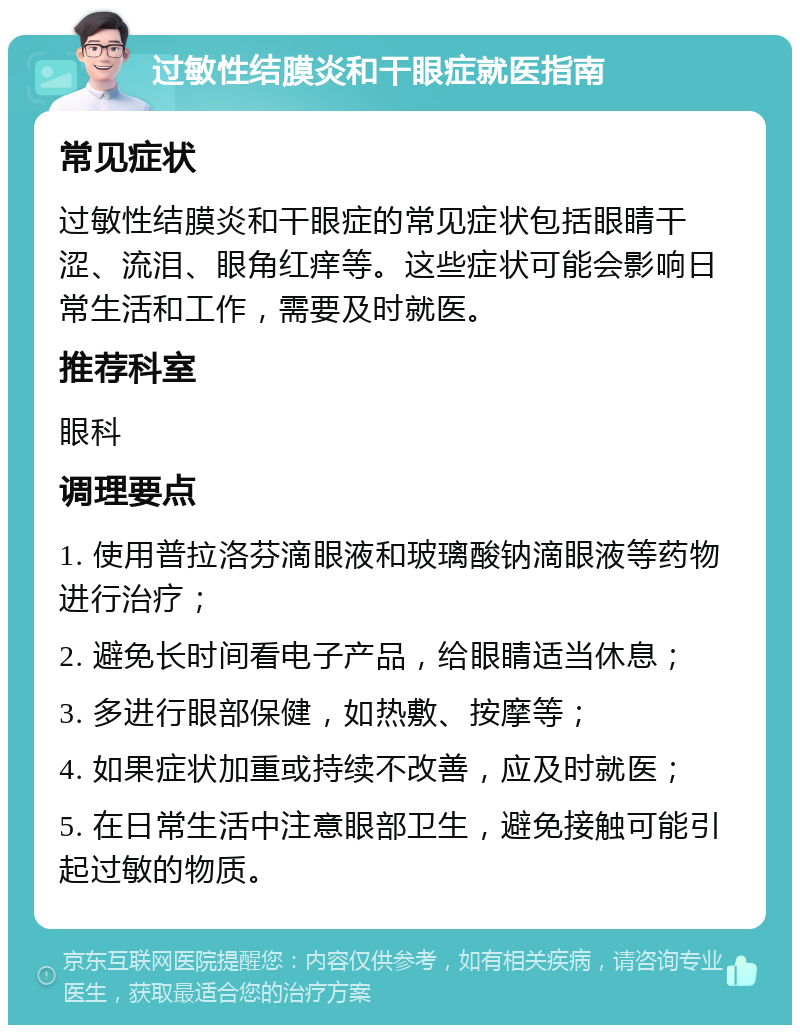 过敏性结膜炎和干眼症就医指南 常见症状 过敏性结膜炎和干眼症的常见症状包括眼睛干涩、流泪、眼角红痒等。这些症状可能会影响日常生活和工作，需要及时就医。 推荐科室 眼科 调理要点 1. 使用普拉洛芬滴眼液和玻璃酸钠滴眼液等药物进行治疗； 2. 避免长时间看电子产品，给眼睛适当休息； 3. 多进行眼部保健，如热敷、按摩等； 4. 如果症状加重或持续不改善，应及时就医； 5. 在日常生活中注意眼部卫生，避免接触可能引起过敏的物质。