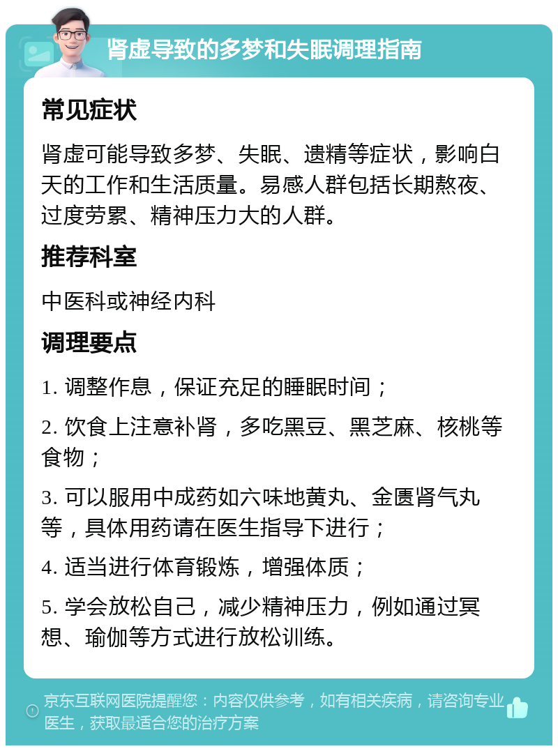 肾虚导致的多梦和失眠调理指南 常见症状 肾虚可能导致多梦、失眠、遗精等症状，影响白天的工作和生活质量。易感人群包括长期熬夜、过度劳累、精神压力大的人群。 推荐科室 中医科或神经内科 调理要点 1. 调整作息，保证充足的睡眠时间； 2. 饮食上注意补肾，多吃黑豆、黑芝麻、核桃等食物； 3. 可以服用中成药如六味地黄丸、金匮肾气丸等，具体用药请在医生指导下进行； 4. 适当进行体育锻炼，增强体质； 5. 学会放松自己，减少精神压力，例如通过冥想、瑜伽等方式进行放松训练。