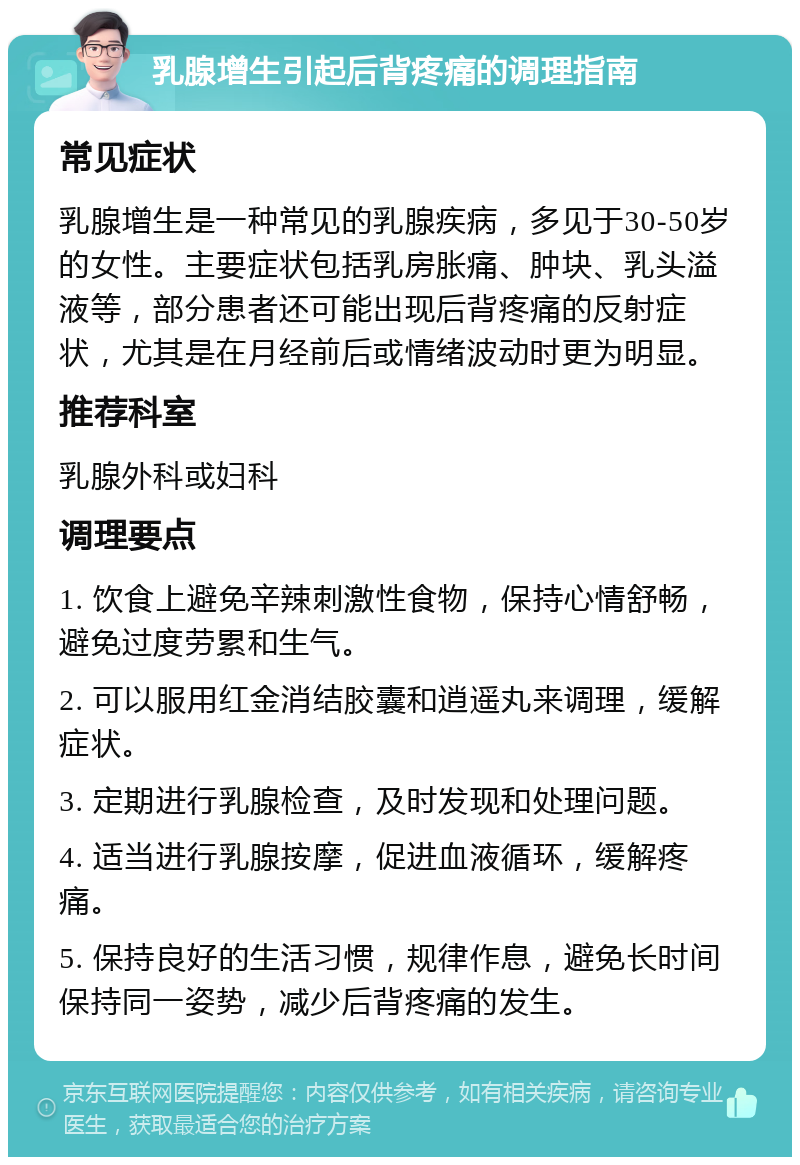 乳腺增生引起后背疼痛的调理指南 常见症状 乳腺增生是一种常见的乳腺疾病，多见于30-50岁的女性。主要症状包括乳房胀痛、肿块、乳头溢液等，部分患者还可能出现后背疼痛的反射症状，尤其是在月经前后或情绪波动时更为明显。 推荐科室 乳腺外科或妇科 调理要点 1. 饮食上避免辛辣刺激性食物，保持心情舒畅，避免过度劳累和生气。 2. 可以服用红金消结胶囊和逍遥丸来调理，缓解症状。 3. 定期进行乳腺检查，及时发现和处理问题。 4. 适当进行乳腺按摩，促进血液循环，缓解疼痛。 5. 保持良好的生活习惯，规律作息，避免长时间保持同一姿势，减少后背疼痛的发生。