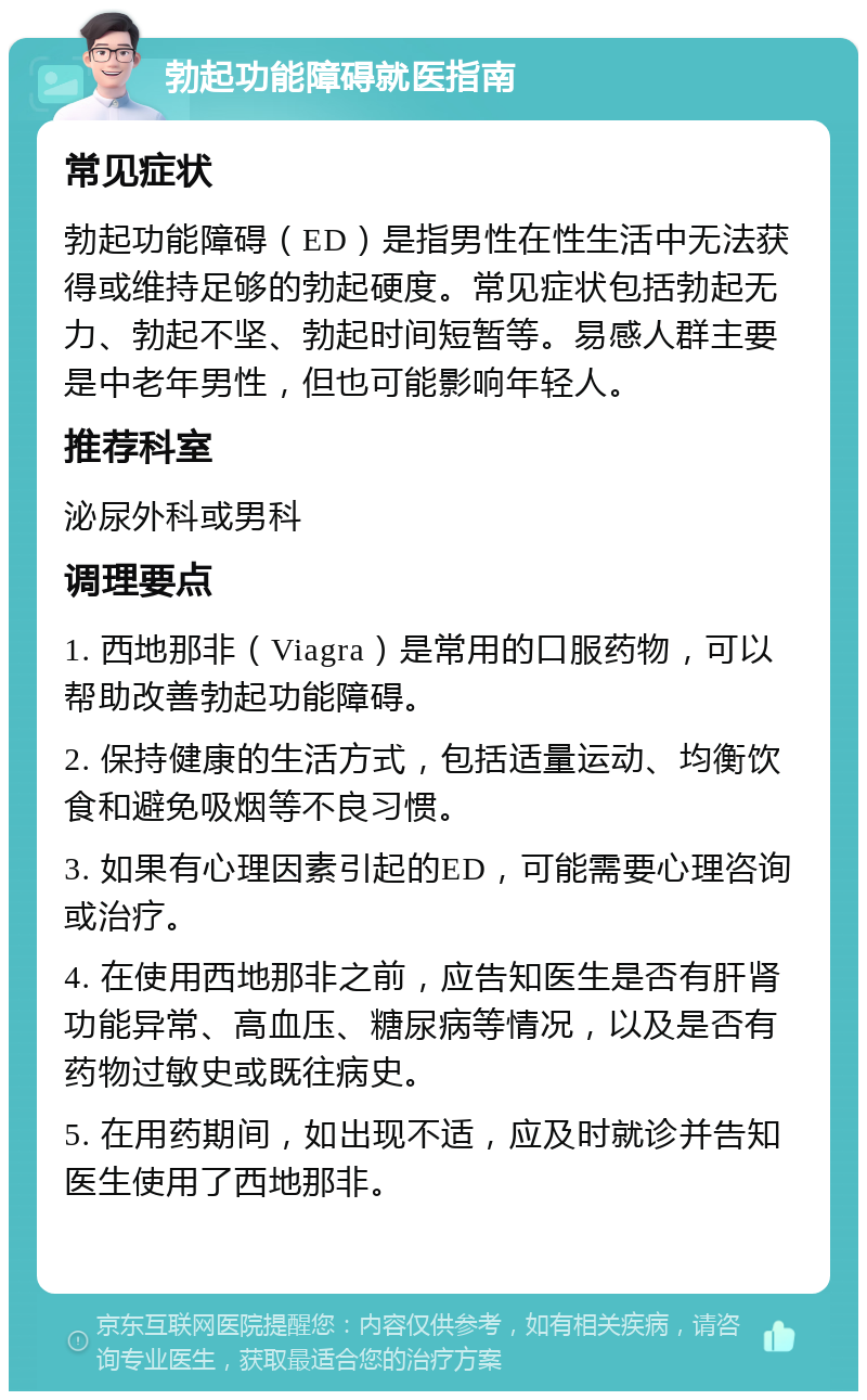 勃起功能障碍就医指南 常见症状 勃起功能障碍（ED）是指男性在性生活中无法获得或维持足够的勃起硬度。常见症状包括勃起无力、勃起不坚、勃起时间短暂等。易感人群主要是中老年男性，但也可能影响年轻人。 推荐科室 泌尿外科或男科 调理要点 1. 西地那非（Viagra）是常用的口服药物，可以帮助改善勃起功能障碍。 2. 保持健康的生活方式，包括适量运动、均衡饮食和避免吸烟等不良习惯。 3. 如果有心理因素引起的ED，可能需要心理咨询或治疗。 4. 在使用西地那非之前，应告知医生是否有肝肾功能异常、高血压、糖尿病等情况，以及是否有药物过敏史或既往病史。 5. 在用药期间，如出现不适，应及时就诊并告知医生使用了西地那非。