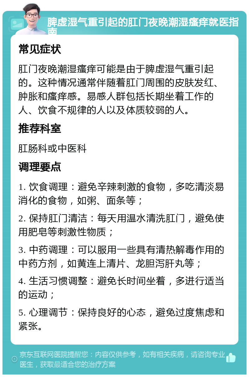 脾虚湿气重引起的肛门夜晚潮湿瘙痒就医指南 常见症状 肛门夜晚潮湿瘙痒可能是由于脾虚湿气重引起的。这种情况通常伴随着肛门周围的皮肤发红、肿胀和瘙痒感。易感人群包括长期坐着工作的人、饮食不规律的人以及体质较弱的人。 推荐科室 肛肠科或中医科 调理要点 1. 饮食调理：避免辛辣刺激的食物，多吃清淡易消化的食物，如粥、面条等； 2. 保持肛门清洁：每天用温水清洗肛门，避免使用肥皂等刺激性物质； 3. 中药调理：可以服用一些具有清热解毒作用的中药方剂，如黄连上清片、龙胆泻肝丸等； 4. 生活习惯调整：避免长时间坐着，多进行适当的运动； 5. 心理调节：保持良好的心态，避免过度焦虑和紧张。