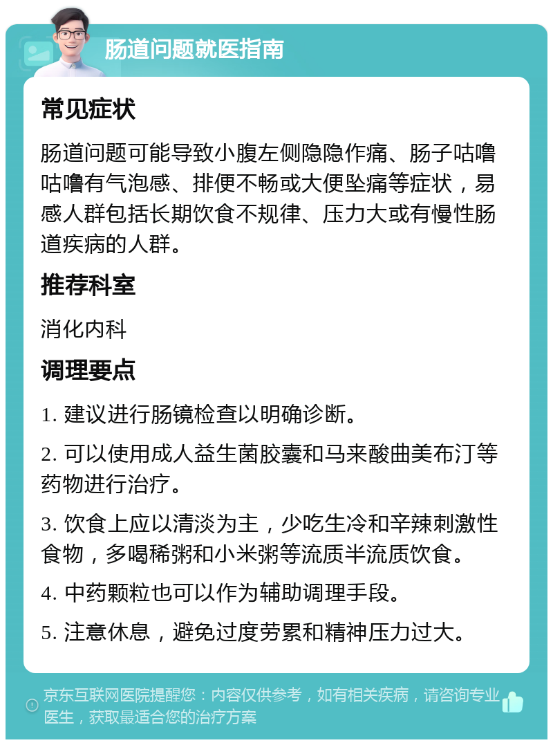 肠道问题就医指南 常见症状 肠道问题可能导致小腹左侧隐隐作痛、肠子咕噜咕噜有气泡感、排便不畅或大便坠痛等症状，易感人群包括长期饮食不规律、压力大或有慢性肠道疾病的人群。 推荐科室 消化内科 调理要点 1. 建议进行肠镜检查以明确诊断。 2. 可以使用成人益生菌胶囊和马来酸曲美布汀等药物进行治疗。 3. 饮食上应以清淡为主，少吃生冷和辛辣刺激性食物，多喝稀粥和小米粥等流质半流质饮食。 4. 中药颗粒也可以作为辅助调理手段。 5. 注意休息，避免过度劳累和精神压力过大。