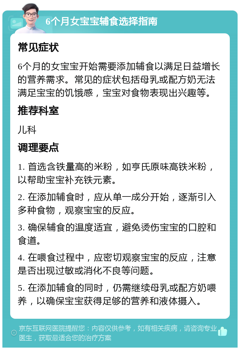 6个月女宝宝辅食选择指南 常见症状 6个月的女宝宝开始需要添加辅食以满足日益增长的营养需求。常见的症状包括母乳或配方奶无法满足宝宝的饥饿感，宝宝对食物表现出兴趣等。 推荐科室 儿科 调理要点 1. 首选含铁量高的米粉，如亨氏原味高铁米粉，以帮助宝宝补充铁元素。 2. 在添加辅食时，应从单一成分开始，逐渐引入多种食物，观察宝宝的反应。 3. 确保辅食的温度适宜，避免烫伤宝宝的口腔和食道。 4. 在喂食过程中，应密切观察宝宝的反应，注意是否出现过敏或消化不良等问题。 5. 在添加辅食的同时，仍需继续母乳或配方奶喂养，以确保宝宝获得足够的营养和液体摄入。