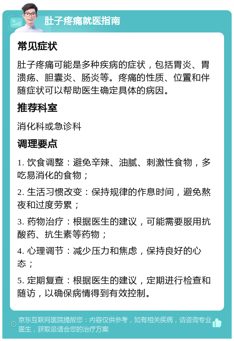 肚子疼痛就医指南 常见症状 肚子疼痛可能是多种疾病的症状，包括胃炎、胃溃疡、胆囊炎、肠炎等。疼痛的性质、位置和伴随症状可以帮助医生确定具体的病因。 推荐科室 消化科或急诊科 调理要点 1. 饮食调整：避免辛辣、油腻、刺激性食物，多吃易消化的食物； 2. 生活习惯改变：保持规律的作息时间，避免熬夜和过度劳累； 3. 药物治疗：根据医生的建议，可能需要服用抗酸药、抗生素等药物； 4. 心理调节：减少压力和焦虑，保持良好的心态； 5. 定期复查：根据医生的建议，定期进行检查和随访，以确保病情得到有效控制。